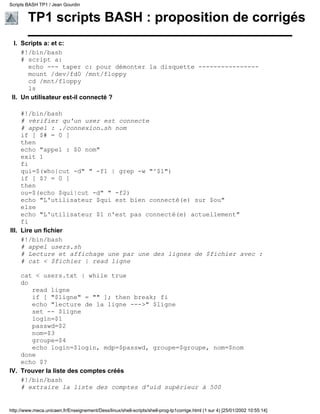 TP1 scripts BASH : proposition de corrigés
Scripts a: et c:
#!/bin/bash
# script a:
echo --- taper c: pour démonter la disquette ----------------
mount /dev/fd0 /mnt/floppy
cd /mnt/floppy
ls
I.
Un utilisateur est-il connecté ?
#!/bin/bash
# vérifier qu'un user est connecte
# appel : ./connexion.sh nom
if [ $# = 0 ]
then
echo "appel : $0 nom"
exit 1
fi
qui=$(who|cut -d" " -f1 | grep -w "^$1")
if [ $? = 0 ]
then
ou=$(echo $qui|cut -d" " -f2)
echo "L'utilisateur $qui est bien connecté(e) sur $ou"
else
echo "L'utilisateur $1 n'est pas connecté(e) actuellement"
fi
II.
Lire un fichier
#!/bin/bash
# appel users.sh
# Lecture et affichage une par une des lignes de $fichier avec :
# cat < $fichier | read ligne
cat < users.txt | while true
do
read ligne
if [ "$ligne" = "" ]; then break; fi
echo "lecture de la ligne --->" $ligne
set -- $ligne
login=$1
passwd=$2
nom=$3
groupe=$4
echo login=$login, mdp=$passwd, groupe=$groupe, nom=$nom
done
echo $?
III.
Trouver la liste des comptes créés
#!/bin/bash
# extraire la liste des comptes d'uid supérieur à 500
IV.
Scripts BASH TP1 / Jean Gourdin
http://www.meca.unicaen.fr/Enseignement/Dess/linux/shell-scripts/shell-prog-tp1corrige.html (1 sur 4) [25/01/2002 10:55:14]
 