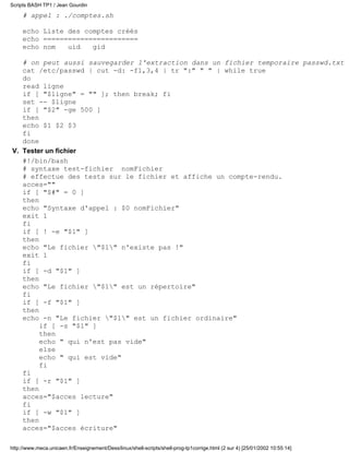 # appel : ./comptes.sh
echo Liste des comptes créés
echo =======================
echo nom uid gid
# on peut aussi sauvegarder l'extraction dans un fichier temporaire passwd.txt
cat /etc/passwd | cut -d: -f1,3,4 | tr ":" " " | while true
do
read ligne
if [ "$ligne" = "" ]; then break; fi
set -- $ligne
if [ "$2" -ge 500 ]
then
echo $1 $2 $3
fi
done
Tester un fichier
#!/bin/bash
# syntaxe test-fichier nomFichier
# effectue des tests sur le fichier et affiche un compte-rendu.
acces=""
if [ "$#" = 0 ]
then
echo "Syntaxe d'appel : $0 nomFichier"
exit 1
fi
if [ ! -e "$1" ]
then
echo "Le fichier "$1" n'existe pas !"
exit 1
fi
if [ -d "$1" ]
then
echo "Le fichier "$1" est un répertoire"
fi
if [ -f "$1" ]
then
echo -n "Le fichier "$1" est un fichier ordinaire"
if [ -s "$1" ]
then
echo " qui n'est pas vide"
else
echo " qui est vide"
fi
fi
if [ -r "$1" ]
then
acces="$acces lecture"
fi
if [ -w "$1" ]
then
acces="$acces écriture"
V.
Scripts BASH TP1 / Jean Gourdin
http://www.meca.unicaen.fr/Enseignement/Dess/linux/shell-scripts/shell-prog-tp1corrige.html (2 sur 4) [25/01/2002 10:55:14]
 