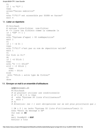 fi
if [ -x "$1" ]
then
acces="$acces exécution"
fi
echo ""$1" est accessible par $USER en $acces"
exit 0
Lister un répertoire
#!/bin/bash
# syntaxe liste-fichier nom-fichier
# --> liste les fichiers comme la commande ls
if [ "$#" != 1 ]
then
echo "Syntaxe d'appel : $0 nomRepertoire"
exit 1
fi
if [ ! -d $1 ]
then
echo ""$1" n'est pas un nom de répertoire valide"
exit 1
fi
for fich in $1/*
do
if [ -d $fich ]
then
echo "d ---> $fich"
elif [ -f $fich ]
then
echo - $fich
else
echo "$fich : autre type de fichier"
fi
done
VI.
Envoyer un mail à un ensemble d'utilisateurs
script message1.sh
#!/bin/bash
# on pourrait utiliser une conditionnelle
# if [ $# = 0 ]; then
# echo "Syntaxe $0 liste d'utilisateurs"
# exit 1
# fi
# Attention: les ( ) sont obligatoires car && est plus prioritaire que ;
[ $# = 0 ] && (echo "Syntaxe $0 liste d'utilisateurs";exit 1)
echo "Envoi du message à $@"
for nom in $@
do
mail $nom@p00 <<EOF
bonjour a tous
.
VII.
Scripts BASH TP1 / Jean Gourdin
http://www.meca.unicaen.fr/Enseignement/Dess/linux/shell-scripts/shell-prog-tp1corrige.html (3 sur 4) [25/01/2002 10:55:14]
 
