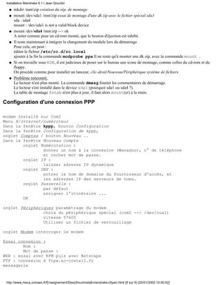 mkdir /mnt/zip création du rép. de montageq
mount /dev/sda1 /mnt/zip essai de montage d'une dk zip avec le fichier spécial sda1
sda : sda4
mount : /dev/sda1 is not a valid block device
q
mount /dev/sda4 /mnt/zip --> ok
A noter comme pour un cd-rom monté, que le bouton d'éjection est inhibé.
q
Il reste maintenant à intégrer la chargement du module lors du démarrage
Pour cela, on peut :
éditer le fichier /etc/rc.d/rc.local
ajouter à la fin la commande modprobe ppa Il ne reste qu'à monter une dk zip, avec la commande mount .
q
Si on travaille sous KDE, il est judicieux de poser sur le bureau une icone de montage, comme celles du cd-rom et du
floppy.
On procéde comme pour installer un lanceur, clic-droit/Nouveau/Périphérique système de fichiers
q
Problème rencontré.
Le lecteur n'est plus monté. La commande dmesg fournit les commentaires de démarrage.
Le lecteur s'est installé dans le device sda1 (pourquoi sda1 ou sda4 ?).
La table de montage fstab n'est plus à jour, il faut alors mount(er) à la main.
q
Configuration d'une connexion PPP
modem installé sur Com2
Menu K/Internet/numéroteur
Dans la fenêtre kppp, bouton Configuration
Dans la fenêtre Configuration de kppp,
onglet Comptes / bouton Nouveau ..
Dans la fenêtre Nouveau compte
onglet Numérotation :
donner un nom à la connexion (Wanadoo), n° de téléphone
et cocher mot de passe.
onglet IP :
laisser adresse IP dynamique
onglet DNS :
entrer le nom de domaine du fournisseur d'accès, et
les adresses IP des serveurs de noms.
onglet Passerelle :
par défaut
assigner l'itinéraire ...
OK
onglet Périphériques paramétrage du modem
choix du périphérique spécial (com2 --> /dev/cua1)
vitesse 57600
Utiliser un fichier de verrouillage
onglet Modem interroger le modem
Essai connexion :
Nom :
Mot de passe :
WEB : essai avec KFM puis avec Netscape
FTP : connexion à ftpw.ac-creteil.fr
messagerie
Installation Mandrake 6.1 / Jean Gourdin
http://www.meca.unicaen.fr/Enseignement/Dess/linux/install-mandrake-cfipen.html (8 sur 9) [25/01/2002 10:50:02]
 