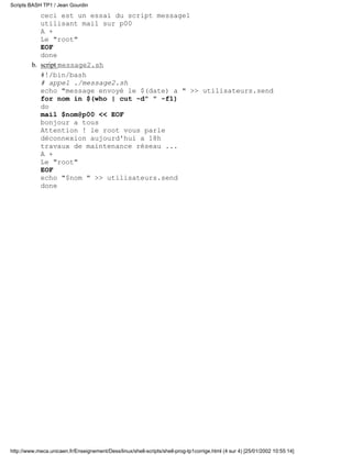 ceci est un essai du script message1
utilisant mail sur p00
A +
Le "root"
EOF
done
script message2.sh
#!/bin/bash
# appel ./message2.sh
echo "message envoyé le $(date) a " >> utilisateurs.send
for nom in $(who | cut -d" " -f1)
do
mail $nom@p00 << EOF
bonjour a tous
Attention ! le root vous parle
déconnexion aujourd'hui a 18h
travaux de maintenance réseau ...
A +
Le "root"
EOF
echo "$nom " >> utilisateurs.send
done
b.
Scripts BASH TP1 / Jean Gourdin
http://www.meca.unicaen.fr/Enseignement/Dess/linux/shell-scripts/shell-prog-tp1corrige.html (4 sur 4) [25/01/2002 10:55:14]
 