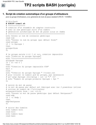 TP2 scripts BASH (corrigés)
Script de création automatique d'un groupe d'utilisateurs
pour un groupe d'utilisateurs, avec génération de mots de passe standard LINUX + SAMBA
#!/bin/bash
# SCRIPT creer1.sh
# ================
# création d'un ensemble de comptes construits
# avec un nom generique suivi d'un numero
# génération automatique de mot de passe Linux et Samba
# =====================================================
echo Donnez un nom de connexion générique
read nom
echo "Donnez le nom du groupe (par défaut $nom)"
read groupe
if [ -z $groupe ]
then
groupe=$nom
fi
# le groupe existe t-il ? si oui, création impossible
echo "Création du groupe $groupe"
echo "=========================="
groupadd $groupe
if [ $? -ne 0 ]
then
echo "Création du groupe impossible FIN"
exit 1
else
echo "Création du groupe $groupe " >>creer.txt
# pour trouver le numero gid du groupe, pas necessaire
# gr=`grep $groupe /etc/group | cut -d ":" -f3`
# echo "numero du groupe primaire $groupe : $gr "
fi
# saisie du mot de passe
# le mot de passe par défaut est fabriqué avec les 3 premières lettres
# suivies du numéro de l'utilisateur
motpasse=$(echo $nom | cut -c1-3)
echo "Donnez un mot de passe générique (par défaut $motpasse)"
read mdp
if [ -z $mdp ]
then
mdp=$motpasse
fi
# saisie des numeros
echo numero mini
read mini
echo numero maxi
read maxi
1.
Scripts BASH TP2 / Jean Gourdin
http://www.meca.unicaen.fr/Enseignement/Dess/linux/shell-scripts/shell-prog-tp2corrige.html (1 sur 4) [25/01/2002 10:55:18]
 