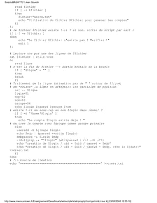 read fichier
if [ -z $fichier ]
then
fichier="users.txt"
echo "Utilisation du fichier $fichier pour genener les comptes"
fi
fi
# le fichier $fichier existe t-il ? si non, sortie du script par exit 1
if [ ! -e $fichier ]
then
echo "Le fichier $fichier n'existe pas ! Verifiez !"
exit 1
fi
# Lecture une par une des lignes de $fichier
cat $fichier | while true
do
read ligne
# c'est la fin du fichier --> sortie brutale de la boucle
if [ "$ligne" = "" ]
then
break
fi
# Traitement de la ligne (attention pas de " " autour de $ligne)
# on "eclate" la ligne en affectant les variables de position
set -- $ligne
login=$1
mdp=$2
nom=$3
groupe=$4
echo $login $passwd $groupe $nom
# existe t-il un sous-rep au nom $login dans /home/ ?
if [ -d "/home/$login" ]
then
echo "Le compte $login existe deja ! "
# on cree le compte avec $groupe comme groupe primaire
else
useradd -G $groupe $login
echo $mdp | (passwd --stdin $login)
smbpasswd -a $login $mdp
uid=$(grep -w "^$login" /etc/passwd | cut -d: -f3)
echo "creation de $login / uid = $uid / passwd = $mdp"
echo "creation de $login / uid = $uid / passwd = $mdp, cree le $(date)"
>>creer.txt
fi
done
# fin boucle de creation
echo "----------------------------------------------" >>creer.txt
Scripts BASH TP2 / Jean Gourdin
http://www.meca.unicaen.fr/Enseignement/Dess/linux/shell-scripts/shell-prog-tp2corrige.html (4 sur 4) [25/01/2002 10:55:18]
 