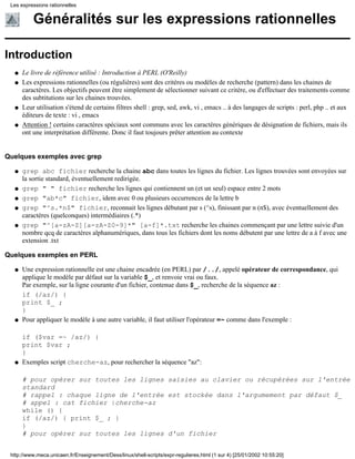 Généralités sur les expressions rationnelles
Introduction
Le livre de référence utilisé : Introduction à PERL (O'Reilly)q
Les expressions rationnelles (ou régulières) sont des critères ou modèles de recherche (pattern) dans les chaines de
caractères. Les objectifs peuvent être simplement de sélectionner suivant ce critère, ou d'effectuer des traitements comme
des subtitutions sur les chaines trouvées.
q
Leur utilisation s'étend de certains filtres shell : grep, sed, awk, vi , emacs .. à des langages de scripts : perl, php .. et aux
éditeurs de texte : vi , emacs
q
Attention ! certains caractères spéciaux sont communs avec les caractères génériques de désignation de fichiers, mais ils
ont une interprétation différente. Donc il faut toujours prêter attention au contexte
q
Quelques exemples avec grep
grep abc fichier recherche la chaine abc dans toutes les lignes du fichier. Les lignes trouvées sont envoyées sur
la sortie standard, éventuellement redirigée.
q
grep " " fichier recherche les lignes qui contiennent un (et un seul) espace entre 2 motsq
grep "ab*c" fichier, idem avec 0 ou plusieurs occurrences de la lettre bq
grep "^s.*n$" fichier, reconnait les lignes débutant par s (^s), finissant par n (n$), avec éventuellement des
caractères (quelconques) intermédiaires (.*)
q
grep "^[a-zA-Z][a-zA-Z0-9]*" [a-f]*.txt recherche les chaines commençant par une lettre suivie d'un
nombre qcq de caractères alphanumériques, dans tous les fichiers dont les noms débutent par une lettre de a à f avec une
extension .txt
q
Quelques exemples en PERL
Une expression rationnelle est une chaine encadrée (en PERL) par /../, appelé opérateur de correspondance, qui
applique le modèle par défaut sur la variable $_, et renvoie vrai ou faux.
Par exemple, sur la ligne courante d'un fichier, contenue dans $_, recherche de la séquence az :
if (/az/) {
print $_ ;
}
q
Pour appliquer le modèle à une autre variable, il faut utiliser l'opérateur =~ comme dans l'exemple :
if ($var =~ /az/) {
print $var ;
}
q
Exemples script cherche-az, pour rechercher la séquence "az":
# pour opérer sur toutes les lignes saisies au clavier ou récupérées sur l'entrée
standard
# rappel : chaque ligne de l'entrée est stockée dans l'argumement par défaut $_
# appel : cat fichier |cherche-az
while () {
if (/az/) { print $_ ; }
}
# pour opérer sur toutes les lignes d'un fichier
q
Les expressions rationnelles
http://www.meca.unicaen.fr/Enseignement/Dess/linux/shell-scripts/expr-regulieres.html (1 sur 4) [25/01/2002 10:55:20]
 