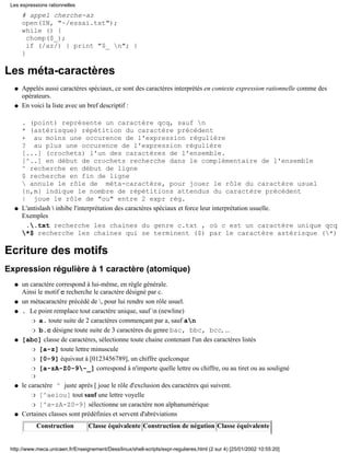 # appel cherche-az
open(IN, "~/essai.txt");
while () {
chomp($_);
if (/az/) { print "$_ n"; }
}
Les méta-caractères
Appelés aussi caractères spéciaux, ce sont des caractères interprétés en contexte expression rationnelle comme des
opérateurs.
q
En voici la liste avec un bref descriptif :
. (point) représente un caractère qcq, sauf n
* (astérisque) répétition du caractère précédent
+ au moins une occurence de l'expression régulière
? au plus une occurence de l'expression régulière
[...] (crochets) l'un des caractères de l'ensemble.
[^..] en début de crochets recherche dans le complémentaire de l'ensemble
^ recherche en début de ligne
$ recherche en fin de ligne
 annule le rôle de méta-caractère, pour jouer le rôle du caractère usuel
{n,m} indique le nombre de répétitions attendus du caractère précédent
| joue le rôle de "ou" entre 2 expr rég.
q
L'antislash  inhibe l'interprétation des caractères spéciaux et force leur interprétation usuelle.
Exemples
..txt recherche les chaines du genre c.txt , où c est un caractère unique qcq
*$ recherche les chaines qui se terminent ($) par le caractère astérisque (*)
q
Ecriture des motifs
Expression régulière à 1 caractère (atomique)
un caractère correspond à lui-même, en règle générale.
Ainsi le motif c recherche le caractère désigné par c.
q
un métacaractère précédé de , pour lui rendre son rôle usuel.q
. Le point remplace tout caractère unique, sauf n (newline)
a. toute suite de 2 caractères commençant par a, sauf anr
b.c désigne toute suite de 3 caractères du genre bac, bbc, bcc, ...r
q
[abc] classe de caractères, sélectionne toute chaine contenant l'un des caractères listés
[a-z] toute lettre minusculer
[0-9] équivaut à [0123456789], un chiffre quelconquer
[a-zA-Z0-9-_] correspond à n'importe quelle lettre ou chiffre, ou au tiret ou au soulignér
r
q
le caractère ^ juste après [ joue le rôle d'exclusion des caractères qui suivent.
[^aeiou] tout sauf une lettre voyeller
[^a-zA-Z0-9] sélectionne un caractère non alphanumériquer
q
Certaines classes sont prédéfinies et servent d'abréviations
Construction Classe équivalente Construction de négation Classe équivalente
q
Les expressions rationnelles
http://www.meca.unicaen.fr/Enseignement/Dess/linux/shell-scripts/expr-regulieres.html (2 sur 4) [25/01/2002 10:55:20]
 