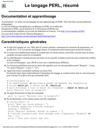 Le langage PERL, résumé
Documentation et apprentissage
Avertissement : ces notes ont accompagné un auto-apprentissage de PERL. Elle n'ont donc aucune prétention
pédagogique.
Le livre de référence abordable pour un débutant en PERL me semble être :
Introduction à PERL, par R.Schwartz & T.Christiansen (O'Reilly éd.)
La documentation complète est en cours de traduction en Français. Voir http://www.enstimac.fr/Perl/
Un cours de O.Aubert (Ecole Télécom Bretagne) à
http://www.linux-kheops.com/doc/perl/perl-aubert/html/perl.html
Caractéristiques générales
Il s'agit d'un langage né vers 1986, dont la syntaxe générale, notamment les structures de programme, est
proche du C. Il se veut proche du langage naturel, et notamment utilise beaucoup la notion de contexte.
q
Le source est complètement analysé et compilé dans un format interne avant d'être exécuté (mais la forme
compilée n'est pas conservée en standard)
q
Les identificateurs commencent par une lettre ou un caractère souligné et peuvent aussi contenir des chiffres
et des soulignés.
La casse est distinguée : jour, JOUR et Jour sont 3 identificateurs différents.
q
Les fonctions prédéfinies peuvent au choix être appelées avec ou sans parenthèses print "Bonjour" , "à tous
!n"; print ("Bonjour", "à tous !", "n");
q
Appel d'un fichier exécutable contenant un source Perl.
En première ligne figure habituellement l'interpréteur du langage, le système insère alors le code nécessaire
pour exécuter le script en tant que commande shell.
#!/usr/bin/perl -w
# Le modificateur -w facultatif permet de générer des diagnostics
# script hello.pl, à lancer par # ./hello.pl
# pour attribuer à tous le droit de l'exécuter : chmod +x hello.pl
print "Bonjour tout le monden";
q
Ou appel directement en ligne de commande
perl -e 'print "Bonjour tout le monden";'
q
Pas de déclaration, et les entrées-sorties sont très simplifiées
#!/usr/bin/perl -w
print "Quel est votre prénom ? ";
# <STDIN> symbolise l'entrée standard
$prenom = <STDIN>;
print "Bonjour $prenom, donnez un nombre : ";
# L'entrée standard peut être abrégée avec l'opérateur "diamant" <>
$nb = <>;
print " Vous avez choisi $nb n";
q
Résumé de Perl
http://www.meca.unicaen.fr/Enseignement/Dess/linux/shell-scripts/perl-langage.html (1 sur 12) [25/01/2002 10:55:27]
 