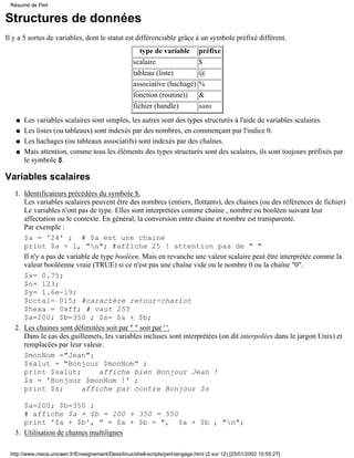 Structures de données
Il y a 5 sortes de variables, dont le statut est différenciable grâce à un symbole préfixé différent.
type de variable préfixe
scalaire $
tableau (liste) @
associative (hachage) %
fonction (routine)) &
fichier (handle) sans
Les variables scalaires sont simples, les autres sont des types structurés à l'aide de variables scalaires.q
Les listes (ou tableaux) sont indexés par des nombres, en commençant par l'indice 0.q
Les hachages (ou tableaux associatifs) sont indexés par des chaînes.q
Mais attention, comme tous les éléments des types structurés sont des scalaires, ils sont toujours préfixés par
le symbole $.
q
Variables scalaires
Identificateurs précédées du symbole $.
Les variables scalaires peuvent être des nombres (entiers, flottants), des chaines (ou des références de fichier)
Le variables n'ont pas de type. Elles sont interprétées comme chaine , nombre ou booléen suivant leur
affectation ou le contexte. En général, la conversion entre chaine et nombre est transparente.
Par exemple :
$a = '24' ; # $a est une chaine
print $a + 1, "n"; #affiche 25 ! attention pas de " "
Il n'y a pas de variable de type booléen. Mais en revanche une valeur scalaire peut être interprétée comme la
valeur booléenne vraie (TRUE) si ce n'est pas une chaîne vide ou le nombre 0 ou la chaîne "0".
$x= 0.75;
$n= 123;
$y= 1.6e-19;
$octal= 015; #caractère retour-chariot
$hexa = 0xff; # vaut 255
$a=200; $b=350 ; $s= $a + $b;
1.
Les chaines sont délimitées soit par " " soit par ' '.
Dans le cas des guillemets, les variables incluses sont interprétées (on dit interpolées dans le jargon Unix) et
remplacées par leur valeur.
$monNom ="Jean";
$salut = "Bonjour $monNom" ;
print $salut; affiche bien Bonjour Jean !
$s = 'Bonjour $monNom !' ;
print $s; affiche par contre Bonjour $s
$a=200; $b=350 ;
# affiche $a + $b = 200 + 350 = 550
print '$a + $b', " = $a + $b = ", $a + $b , "n";
2.
Utilisation de chaines multilignes3.
Résumé de Perl
http://www.meca.unicaen.fr/Enseignement/Dess/linux/shell-scripts/perl-langage.html (2 sur 12) [25/01/2002 10:55:27]
 