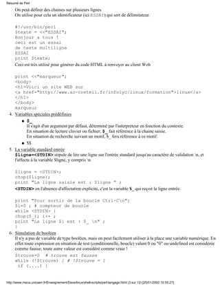 On peut définir des chaines sur plusieurs lignes
On utilise pour cela un identificateur (ici ESSAI) qui sert de délimitateur.
#!/usr/bin/perl
$texte = <<"ESSAI";
Bonjour a tous !
ceci est un essai
de texte multiligne
ESSAI
print $texte;
Ceci est très utilisé pour générer du code HTML à renvoyer au client Web
print <<"marqueur";
<body>
<h1>Voici un site WEB sur
<a href="http://www.ac-creteil.fr/infolyc/linux/formation">linux</a>
</h1>
</body>
marqueur
Variables spéciales prédéfinies
$_
Il s'agit d'un argument par défaut, déterminé par l'interpréteur en fonction du contexte.
En situation de lecture clavier ou fichier, $_ fait référence à la chaine saisie.
En situation de recherche suivant un motif, $_ fera référence à ce motif.
q
$$q
4.
La variable standard entrée
$ligne=<STDIN> stipule de lire une ligne sur l'entrée standard jusqu'au caractère de validation n, et
l'affecte à la variable $ligne, y compris n
$ligne = <STDIN>;
chop($ligne);
print "La ligne saisie est : $ligne " ;
<STDIN> en l'absence d'affectation explicite, c'est la variable $_ qui reçoit la ligne entrée.
print "Pour sortir de la boucle Ctrl-Cn";
$i=0 ; # compteur de boucle
while <STDIN> {
chop($_); i++ ;
print "La ligne $i est : $_ n" ;
}
5.
Simulation de booléen
Il n'y a pas de variable de type booléen, mais on peut facilement utiliser à la place une variable numérique. En
effet toute expression en situation de test (conditionnelle, boucle) valant 0 ou "0" ou undefined est considérée
comme fausse, toute autre valeur est considéré comme vraie !
$trouve=0 # trouve est fausse
while (!$trouve) { # !$trouve = 1
if (....) {
6.
Résumé de Perl
http://www.meca.unicaen.fr/Enseignement/Dess/linux/shell-scripts/perl-langage.html (3 sur 12) [25/01/2002 10:55:27]
 
