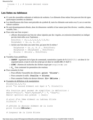 trouve = 1 ; # trouve devient vraie
}
}
Les listes ou tableaux
Ce sont des ensembles ordonnés et indicées de scalaires. Les éléments d'une même liste peuvent être de types
quelconques (nombre ou chaines)
q
Les identificateurs des listes sont précédés du symbole @, mais les éléments sont notés avec $, car ce sont des
valeurs scalaires
q
Ils sont dynamiquement alloués, donc de dimension variable et leur nature peut être diverse : nombre, chaines,
variable, liste ...
q
Pour créer une liste on peut :
affecter directement une liste de valeur séparées par des virgules, en extension (énumérée) ou indiqué
par des intervalles avec l'opérateur ..
@chiffre = (0,1,2,3,4,5,6,7,8,9);
@alphabet = (a..z, A..Z);
r
inclure une liste dans une autre liste, qui peut être la même !
@alphanum = (a..z, A..Z , @chiffre);
@alphanum = (@alphabet , @chiffre);
@liste = (@liste , @chiffre);
r
r
q
Variables listes prédéfinies
@ARGV : arguments de la ligne de commande, numérotées à partir de 0 ($ARGV[0]) est donc le 1er
argument passé, et pas le nom du script qui est dans la variable $0. (# shell !)
r
@INC : chemins de recherche des fichiers requis par require ou user
@_ : liste contenant les paramètres des routinesr
q
Pour connaitre la liste
Pour afficher l'ensemble des éléments : print "@liste";r
Pour connaitre la taille : $taille = @liste;r
Pour connaitre l'indice du dernier élément : $i= $#liste ;r
q
Exemples de définition et de manipulation
@liste=(2,3,5,7);
print "le second élément est égal à ", $liste[1];
#la fonction qw() permet de simplifier la définition :
@mots=("voici", "mon","prénom"," : ", "Jean");
@mots= qw(voici mon prénom : Jean);
# ajout d'un 5ème élément au tableau @liste
$liste[4] = 9;
# affiche le dernier élément de la liste
print $liste[$#liste];
# longueur de la liste @liste
q
Résumé de Perl
http://www.meca.unicaen.fr/Enseignement/Dess/linux/shell-scripts/perl-langage.html (4 sur 12) [25/01/2002 10:55:27]
 