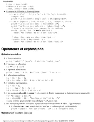 @cles = keys(%tab);
@valeurs = values(%tab);
($cle, $val)= each(%tab);
Exemples de définition et de manipulation
%tab = ("pi" , 3.14 , "e" , 2.72, "q", 1.6e-19);
$expo= "e";
print "La constante $expo vaut : $tab{$expo}n";
r
%tab = ("jean" , 500, "toto" , 501, "stage1", 502);
print "La liste des clés : keys(%tab)n";
print "La liste des valeurs : values(%tab)n";
# modèle de boucle pour parcourir le hachage
while (($cle, $val)= each (%tab)) {
print "Le numéro de $cle est $valn";
}
# même résultat, en plus compliqué ..
foreach $cle ( keys(%tab) ) {
print "Le numéro de $cle est $tab{$cle}n"
}
r
q
Opérateurs et expressions
Opérateurs scalaires
# de concaténation
print "salut"." jean"; # affiche "salut jean"
1.
# puissance et affectation
$x **=3; # $x=8
2.
# répétition d'une chaine
print "jean " x 10; #affiche "jean" 10 fois ...
3.
# affectations multiples
$a = $b = $c = 5;
$d = $a +($e = 10); # $e = 10 et $d = 15
4.
# opérateur incrémentation
$a = $b = 5;
$c = ++$a; # $c = $a = 6
$d = $b++; # $d = 5 et $b = 6
5.
# les opérateurs chop() et chmop() chop retire le dernier caractère de la chaine et retourne ce caractère
$b= "Bonjour à tous";
$a = chop($b); $b = "Bonjour à tou" et $a ="s"
chomp ne retire qu'un caractère nouvelle ligne "n", sinon rien.
6.
une instruction peut être suivi d'une expression modificatrice comme if, while ... Qq exemples /
La fonction defined renvoie 1 (donc "vrai") si la variable qui suit est bien définie
print "Erreur, nom non défini !n" if ! (defined $nom);
1.
7.
Opérateurs et fonctions tableaux
Résumé de Perl
http://www.meca.unicaen.fr/Enseignement/Dess/linux/shell-scripts/perl-langage.html (6 sur 12) [25/01/2002 10:55:27]
 