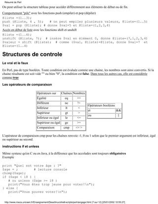 On peut utiliser la structure tableau pour accéder différemment aux éléments de début ou de fin.
Comportement "pile" avec les fonctions push (empiler) et pop (dépiler)
@liste =(1..3);
push (@liste, 4 , 5); # on peut empiler plusieurs valeurs, @liste=(1..5)
$val = pop (@liste); # donne $val=5 et @liste=(1,2,3,4)
Accès en début de liste avec les fonctions shift et unshift
@liste =(1..4);
unshift (@liste, 7); # insére $val en élément 0, donne @liste=(7,1,2,3,4)
$valeur = shift (@liste); # comme ($val, @liste)=@liste, donne $val=7 et
@liste=(1..4)
Structures de controle
Le vrai et le faux
En Perl, pas de type booléen. Toute condition est évaluée comme une chaine, les nombres sont ainsi convertis. Si la
chaine résultante est soit vide "" ou bien "0", la condition est false. Dans tous les autres cas, elle est considérée
comme true
Les opérateurs de comparaison
Opérateurs sur Chaînes Nombres
Égalité eq ==
Différent ne !=
Inférieur lt <
Supérieur gt >
Inférieur ou égal le <=
Supérieur ou égal ge >=
Comparaison cmp <= >
Opérateurs booléens
et &&
ou ||
L'opérateur de comparaison cmp pour les chaînes renvoie -1, 0 ou 1 selon que le premier argument est inférieur, égal
ou supérieur au second.
instructions if et unless
Même syntaxe qu'en C ou en Java, à la différence que les accolades sont toujours obligatoires
Exemple
print "Quel est votre âge : ?"
$age = ; # lecture console
chomp($age);
if ($age < 18 ) {
# ou unless ($age >= 18 )
print("Vous êtes trop jeune pour voter!n");
} else {
print("Vous pouvez voter!n");
Résumé de Perl
http://www.meca.unicaen.fr/Enseignement/Dess/linux/shell-scripts/perl-langage.html (7 sur 12) [25/01/2002 10:55:27]
 