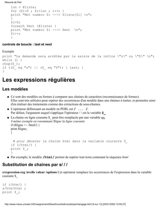 lon = @liste;
for ($i=0 ; $i<lon ; i++) {
print "Mot numéro $i ---> $liste[$i] n";
}
$i=0;
foreach $mot (@liste) {
print "Mot numéro $i ---> $mot n";
$i++;
}
controle de boucle : last et next
Exemple
print "La demande sera arrêtée par la saisie de la lettre "z" ou "Z" n";
while () {
chop($_);
if (($_ eq "z") || ($_ eq "Z")) { last; }
}
Les expressions régulières
Les modèles
Ce sont des modèles ou formes à comparer aux chaines de caractères (reconnaissance de formes).
Elles sont très utilisées pour repérer des occurrences d'un modèle dans une chaines à traiter, et permettre ainsi
d'en réaliser des traitements comme des extractions de sous-chaines.
q
L'opérateur définissant un modèle en PERL est / ... /.
Par défaut, l'argument auquel s'applique l'opérateur / / est la variable $_
q
La chaine ou ligne courante $_ peut être remplacée par une variable qq,
# même exemple en renommant $ligne la ligne courante
if ($ligne =~ /html/) {
print $ligne;
}
# pour déceler la chaine html dans la variable courante $_
if (/html/) {
print $_;
}
Par exemple, le modèle /html/ permet de repérer tout texte contenant la séquence htmlq
q
Substitution de chaines par s/ / /
s/expression-reg /nvelle valeur /options Cet opérateur remplace les occurrences de l'expression dans la variable
courante $_
if (/htm/) {
s/htm/html ;
print $_;
Résumé de Perl
http://www.meca.unicaen.fr/Enseignement/Dess/linux/shell-scripts/perl-langage.html (9 sur 12) [25/01/2002 10:55:27]
 