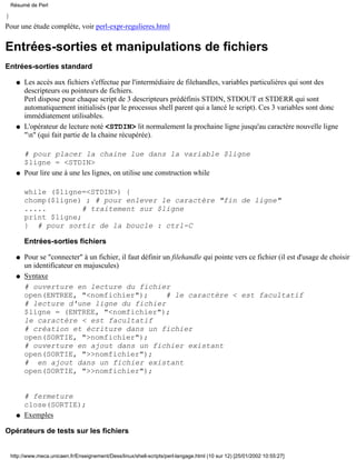 }
Pour une étude complète, voir perl-expr-regulieres.html
Entrées-sorties et manipulations de fichiers
Entrées-sorties standard
Les accès aux fichiers s'effectue par l'intermédiaire de filehandles, variables particulières qui sont des
descripteurs ou pointeurs de fichiers.
Perl dispose pour chaque script de 3 descripteurs prédéfinis STDIN, STDOUT et STDERR qui sont
automatiquement initialisés (par le processus shell parent qui a lancé le script). Ces 3 variables sont donc
immédiatement utilisables.
q
L'opérateur de lecture noté <STDIN> lit normalement la prochaine ligne jusqu'au caractère nouvelle ligne
"n" (qui fait partie de la chaine récupérée).
# pour placer la chaine lue dans la variable $ligne
$ligne = <STDIN>
q
Pour lire une à une les lignes, on utilise une construction while
while ($ligne=<STDIN>) {
chomp($ligne) ; # pour enlever le caractère "fin de ligne"
..... # traitement sur $ligne
print $ligne;
} # pour sortir de la boucle : ctrl-C
Entrées-sorties fichiers
q
Pour se "connecter" à un fichier, il faut définir un filehandle qui pointe vers ce fichier (il est d'usage de choisir
un identificateur en majuscules)
q
Syntaxe
# ouverture en lecture du fichier
open(ENTREE, "<nomfichier"); # le caractère < est facultatif
# lecture d'une ligne du fichier
$ligne = (ENTREE, "<nomfichier");
le caractère < est facultatif
# création et écriture dans un fichier
open(SORTIE, ">nomfichier");
# ouverture en ajout dans un fichier existant
open(SORTIE, ">>nomfichier");
# en ajout dans un fichier existant
open(SORTIE, ">>nomfichier");
# fermeture
close(SORTIE);
q
Exemplesq
Opérateurs de tests sur les fichiers
Résumé de Perl
http://www.meca.unicaen.fr/Enseignement/Dess/linux/shell-scripts/perl-langage.html (10 sur 12) [25/01/2002 10:55:27]
 