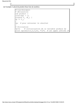 }
Exemple 2 calcul du produit d'une liste de nombres
#!/usr/bin/perl
# déclaration
sub produit {
local($p) = 1;
foreach $_ (@_) {
$p *= $_;
}
$p; # pour retourner le résultat
}
# Utilisation
$p=3; # initialisation de la variable globale $p
print &produit(1,2,3,4), "n"; # cet appel affiche 24
q
Résumé de Perl
http://www.meca.unicaen.fr/Enseignement/Dess/linux/shell-scripts/perl-langage.html (12 sur 12) [25/01/2002 10:55:27]
 