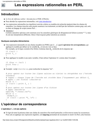 Les expressions rationnelles en PERL
Introduction
Le livre de référence utilisé : Introduction à PERL (O'Reilly)q
Pour aborder les expressions rationnelles, voir cette introductionq
Les expressions rationnelles (ou régulières) sont des critères ou modèles de recherche (pattern) dans les chaines de
caractères. Les chaines trouvées sont ensuite soumises à un traitement, en shell par des utilitaires comme grep, sed, awk,
ou dans un langage de script comme Perl ...
q
Attention !
Certains caractères spéciaux sont communs avec les caractères génériques de désignation de fichiers (comme * ? ), mais
ils ont une interprétation différente. Donc il faut toujours prêter attention au contexte
q
Quelques exemples élémentaires
Une expression rationnelle est une chaine encadrée (en PERL) par /../, appelé opérateur de correspondance, qui
applique le modèle par défaut sur la variable $_, et renvoie vrai ou faux.
Par exemple, sur la ligne courante d'un fichier, contenue dans $_, recherche de la séquence az :
if (/az/) {
print $_ ;
}
q
Pour appliquer le modèle à une autre variable, il faut utiliser l'opérateur =~ comme dans l'exemple :
if ($var =~ /az/) {
print $var ;
}
q
Exemple : script cherche-az, pour rechercher la séquence "az":
# pour opérer sur toutes les lignes saisies au clavier ou récupérées sur l'entrée
standard
# rappel : chaque ligne de l'entrée est stockée dans l'argumement par défaut $_
# appel : cat fichier |cherche-az
while () {
if (/az/) { print $_ ; }
}
# pour opérer sur toutes les lignes d'un fichier
# appel cherche-az
open(IN, "~/essai.txt");
while () {
chomp($_);
if (/az/) { print "$_ n"; }
}
q
L'opérateur de correspondance
L'opérateur /.../ et ses options
Il s'agit de tester la présence dans une chaîne de caractères d'un motif particulier, et d'en trouver toutes les occurrences.
Pour cela on applique une expression régulière, soit expreg permettant de reconnaitre le motif. En Perl, cette fonction
q
Les expressions rationnelles en PERL
http://www.meca.unicaen.fr/Enseignement/Dess/linux/shell-scripts/perl-expr-regulieres.html (1 sur 3) [25/01/2002 10:55:29]
 