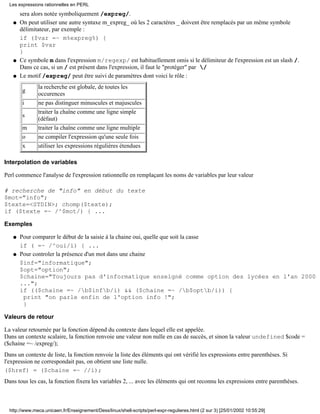 sera alors notée symboliquement /expreg/.
On peut utiliser une autre syntaxe m_expreg_ où les 2 caractères _ doivent être remplacés par un même symbole
délimitateur, par exemple :
if ($var =~ m%expreg%) {
print $var
}
q
Ce symbole m dans l'expression m/regexp/ est habituellement omis si le délimiteur de l'expression est un slash /.
Dans ce cas, si un / est présent dans l'expression, il faut le "protéger" par /
q
Le motif /expreg/ peut être suivi de paramètres dont voici le rôle :
g
la recherche est globale, de toutes les
occurences
i ne pas distinguer minuscules et majuscules
s
traiter la chaîne comme une ligne simple
(défaut)
m traiter la chaîne comme une ligne multiple
o ne compiler l'expression qu'une seule fois
x utiliser les expressions régulières étendues
q
Interpolation de variables
Perl commence l'analyse de l'expression rationnelle en remplaçant les noms de variables par leur valeur
# recherche de "info" en début du texte
$mot="info";
$texte=<STDIN>; chomp($texte);
if ($texte =~ /^$mot/) { ...
Exemples
Pour comparer le début de la saisie à la chaine oui, quelle que soit la casse
if ( =~ /^oui/i) { ...
q
Pour controler la présence d'un mot dans une chaine
$inf="informatique";
$opt="option";
$chaine="Toujours pas d'informatique enseigné comme option des lycées en l'an 2000
...";
if (($chaine =~ /b$infb/i) && ($chaine =~ /b$optb/i)) {
print "on parle enfin de l'option info !";
}
q
Valeurs de retour
La valeur retournée par la fonction dépend du contexte dans lequel elle est appelée.
Dans un contexte scalaire, la fonction renvoie une valeur non nulle en cas de succès, et sinon la valeur undefined $code =
($chaine =~ /expreg/);
Dans un contexte de liste, la fonction renvoie la liste des éléments qui ont vérifié les expressions entre parenthèses. Si
l'expression ne correspondait pas, on obtient une liste nulle.
($href) = ($chaine =~ //i);
Dans tous les cas, la fonction fixera les variables 2, ... avec les éléments qui ont reconnu les expressions entre parenthèses.
Les expressions rationnelles en PERL
http://www.meca.unicaen.fr/Enseignement/Dess/linux/shell-scripts/perl-expr-regulieres.html (2 sur 3) [25/01/2002 10:55:29]
 