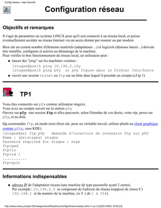 Configuration réseau
Objectifs et remarques
Il s'agit de paramétrer un système LINUX pour qu'il soit connecté à un réseau local, et puisse
éventuellement accéder au réseau Internet via un accès distant par routeur ou par modem.
Bien sûr un certain nombre d'éléments matériels (adaptateurs ...) et logiciels (démons lancés ..) doivent
être installés, configurés et activés au démarrage de la machine.
Pour vérifier le bon fonctionnement du réseau local, un utilisateur peut :
lancer des "ping" sur les machines voisines :
[stagex@pox]$ ping 10.194.2.10y
[stagex@pox]$ ping p0y si p0y figure dans le fichier /etc/hosts
q
ouvrir une session telnet ou ftp sur un hôte dans lequel il posséde un compte.(cf tp 1)q
TP1
Vous êtes connectés sur p0x comme utilisateur stagexx.
Vous avez un compte ouvert sur la station p0y
Ouvrez sur p0y une session ftp et allez parcourir, selon l'étendue de vos droits, votre rép. perso sur
p0y, et au delà.
Qq commandes ftp, en mode texte (bien sûr, pour un véritable travail, utiliser plutôt un client graphique
comme gftp, sous KDE)
[stagex@px] ftp p0y demande d'ouverture de connexion ftp sur p00
Name : (px:stagex) stagex
Password required for stagex : stgx
ftp>pwd
ftp>ls
ftp>cd /
...........
ftp>quit
Informations indispensables
adresse IP de l'adaptateur réseau (une machine de type passerelle ayant 2 cartes)
Par exemple : 10.194.2.5 se composant de l'adresse du réseau (supposé de classe C)
192.168.1 et du numéro de la machine, ici 5 ( de 1 à 254)
q
Config réseau / Jean Gourdin
http://www.meca.unicaen.fr/Enseignement/Dess/linux/config-fichiers-reseau.html (1 sur 5) [25/01/2002 10:50:23]
 