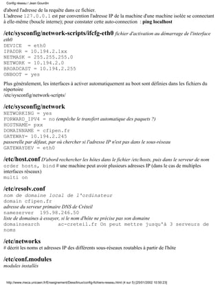 d'abord l'adresse de la requête dans ce fichier.
L'adresse 127.0.0.1 est par convention l'adresse IP de la machine d'une machine isolée se connectant
à elle-même (boucle interne); pour constater cette auto-connection : ping localhost
/etc/sysconfig/network-scripts/ifcfg-eth0 fichier d'activation au démarrage de l'interface
eth0
DEVICE = eth0
IPADDR = 10.194.2.1xx
NETMASK = 255.255.255.0
NETWORK = 10.194.2.0
BROADCAST = 10.194.2.255
ONBOOT = yes
Plus généralement, les interfaces à activer automatiquement au boot sont définies dans les fichiers du
répertoire
/etc/sysconfig/network-scripts/
/etc/sysconfig/network
NETWORKING = yes
FORWARD_IPV4 = no (empêche le transfert automatique des paquets ?)
HOSTNAME= pxx
DOMAINNAME = cfipen.fr
GATEWAY= 10.194.2.245
passerelle par défaut, par où chercher si l'adresse IP n'est pas dans le sous-réseau
GATEWAYDEV = eth0
/etc/host.conf D'abord rechercher les hôtes dans le fichier /etc/hosts, puis dans le serveur de nom
order hosts, bind # une machine peut avoir plusieurs adresses IP (dans le cas de multiples
interfaces réseaux)
multi on
/etc/resolv.conf
nom de domaine local de l'ordinateur
domain cfipen.fr
adresse du serveur primaire DNS de Créteil
nameserver 195.98.246.50
liste de domaines à essayer, si le nom d'hôte ne précise pas son domaine
domainsearch ac-creteil.fr On peut mettre jusqu'à 3 serveurs de
noms
/etc/networks
# décrit les noms et adresses IP des différents sous-réseaux routables à partir de l'hôte
/etc/conf.modules
modules installés
Config réseau / Jean Gourdin
http://www.meca.unicaen.fr/Enseignement/Dess/linux/config-fichiers-reseau.html (4 sur 5) [25/01/2002 10:50:23]
 
