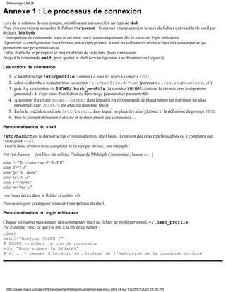 Annexe 1 : Le processus de connexion
Lors de la création de son compte, un utilisateur est associé à un type de shell
Pour s'en convaincre consulter le fichier /etc/passwd : le dernier champ contient le nom du fichier exécutable (le shell par
défaut) /bin/bash
L'interpréteur de commande associé est ainsi lancé automatiquement dès la saisie du login utilisateur.
Il poursuit sa configuration en exécutant des scripts globaux à tous les utilisateurs et des scripts liés au compte et qui
permettent une personnalisation.
Enfin, il affiche le prompt et se met en attente de la lecture d'une commande.
Jusqu'à la commande exit, pour quitter le shell (ce qui équivaut à se déconnecter (logout))
Les scripts de connexion
d'abord le script /etc/profile communs à tous les users y compris root1.
celui-ci cherche à exécuter tous les scripts /etc/profile.d/*.sh (percourir alias.sh et numlock.sh)2.
puis il y a exécution de $HOME/.bash_profile (la variable $HOME contient le chemin vers le répertoire
personnel). Il s'agit ainsi d'un fichier de démarrage personnel et paramétrable.
3.
A son tour il exécute $HOME/.bashrc dans lequel il est recommandé de placer toutes les fonctions ou alias
personnels (car .bashrc est exécuté dans tout shell)
4.
Enfin le précédent exécute /etc/bashrc, dans lequel on place les alias globaux et la définition du prompt $PS15.
Puis le prompt utilisateur s'affiche et le shell attend une commande ...6.
Personnalisation du shell
/etc/bashrc est le dernier script d'initialisation du shell bash. Il contient des alias redéfinissables ou à compléter par
l'utilisateur root.
Il suffit donc d'éditer et de compléter le fichier par défaut; par exemple :
# vi /etc/bashrc (ou bien sûr utiliser l'éditeur de Midnigth Commander, lancer mc )
alias l=""ls --color=tty -F -b -T 0"
alias ll="l -l"
alias lp="ll | more"
alias la="ll -a"
alias x="startx"
alias m="mc -c"
:wq (pour écrire dans le fichier et quitter vi)
Puis se reloguer (exit) pour relancer l'interpréteur du shell.
Personnalisation du login utilisateur
Chaque utilisateur peut ajouter des commandes shell au fichier de profil personnel, ~/.bash_profile
Par exemple, voici ce que j'ai mis à la fin de ce fichier :
clear
salut="Bonjour $USER !"
# $USER contient le nom de connexion
echo "Nous sommes le $(date)"
# $( .. ) permet d'obtenir le résultat de l'exécution de la commande incluse
Démarrage LINUX
http://www.meca.unicaen.fr/Enseignement/Dess/linux/demarrage-linux.html (4 sur 8) [25/01/2002 10:50:29]
 