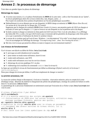 Annexe 2 : le processus de démarrage
Voici dans ses grandes lignes les phases du démarrage.
Démarrage du noyau
A la mise sous tension, il y a la phase d'initialisation du BIOS de la carte mère : celle-ci fait l'inventaire de ses "petits",
les divers périphériques dont elle se trouve dotée (bus, ram, disques, cartes ...).
Puis il part à la recherche d'un système d'exploitation sur l'un des périphériques accessibles ...
q
Habituellement (si on ne démarre pas sur une disquette), le BIOS charge en mémoire le MBR (Master Boot Record,
1er secteur de la 1ère piste du 1er disque dur, 512 octets).
Supposons que le chargeur de systèmes LILO (Linux Loader) s'y trouve, une première partie de LILO est chargée et
exécutée (A noter que le chargeur LILO peut se trouver sur une disquette ou sur la partition active du disque)
q
Sa tâche consiste à charger en mémoire la 2ème partie de LILO (environ 5 Ko). Lors de cette phase, il y a affichage
des lettres LI. S'il y a arrêt, c'est que LILO n'arrive pas à s'exécuter (pb de géométrie du disque)que cette 2ème partie
est ce qui va permettre à l'utilisateur de choisir le système à lancer.
q
Le noyau de ce système quel qu'il soit (Linux, Windows ..) est décompressé "à la volée" et est chargé en mémoire.
Ceci est accompagné de l'affichage du message "Uncompressing Linux ...done. Now booting the kernel .."
q
Dès lors c'est le noyau qui prend les affaires en main et inspecte son environnement matériel !q
Les niveaux de fonctionnement
Ces 6 niveaux sont décrits au début du fichier /etc/inittab
0 : provoque un arrêt (shutdown) de la machineq
1 : pour rentrer en mode mono-utilisateur, réservé à rootq
2 : mode multi-utilisateurs, sans NFSq
3 : mode multi-utilisateurs avec tous les services réseauxq
5 : démarrage du serveur graphique X11 en plusq
6 : redémarrage de la machine (la commande reboot lance le niveau 6).q
La ligne qui suit définit le niveau de fonctionnement par défaut au démarrage (Default runlevel), ici le niveau 3
id:3:initdefault
Donc pour changer de niveau par défaut, il suffit tout simplement de changer ce numéro !
Le premier processus, init
Le noyau du système chargé et décompressé, s'exécute et s'initialise : réservation mémoire, prise en compte de la zone
d'échange (swap), détection du matériel et chargement des pilotes des périphériques, montage du système de fichiers et enfin
lance le 1er processus /sbin/init
Le paramétrage de ce processus fondamental est entièrement assuré par l'exécution de ce fichier script /etc/inittab dont
voici la suite :
# niveau d'exécution 3 par défaut
id:3:initdefault
# il y a ensuite exécution des scripts rc.sysinit
--> initialisation du PATH pour les autres scripts, activation swap,
montage systèmes fichiers, gestion des quotas..
si::sysinit:/etc/rc.d/rc.sysinit
# exécution du script etc/rc.d/rc avec le niveau en paramètre
--> lancement des divers services du niveau choisi, ici 3,
etc/rc.d/rc 3
# ceci lance tous les liens symboliques du rép rc3.d
Démarrage LINUX
http://www.meca.unicaen.fr/Enseignement/Dess/linux/demarrage-linux.html (5 sur 8) [25/01/2002 10:50:29]
 