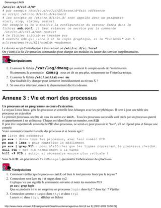 /etc/rc.d/rc3.d/S*
# par exemple /etc/rc.d/rc3.d/S01kerneld*fait référence
au script /etc/rc.d/init.d/kerneld
# les scripts de /etc/rc.d/init.d/ sont appelés avec un paramètre
start, stop, status, restart
Par exemple si on a modifié la configuration du serveur Samba dans le
fichier smb.conf, il faut relancer ce service par la commande
/etc/rc.d/init.d/smb restart
# le fichier inittab se termine par
# exécute xdm qui lance X et le login graphique, si le "runlevel" est 5
x:5:respawn:/etc/X11/prefdm -nodaemon
Le dernier script d'initialisation à être exécuté est /etc/rc.d/rc.local
On y écrit à la fin d'éventuelles commandes pour charger des modules ou lancer des services supplémentaires.
Manipulations
Examiner le fichier /var/log/dmesg qui contient le compte-rendu de l'initialisation.
Bizarrement, la commande dmesg nous en dit un peu plus, notamment sur l'interface réseau.
1.
Examiner le fichier /etc/inittab avec mc
Que faudrait-il y changer pour démarrer immédiatement au niveau X ?
2.
Si vous êtes intéressé, suivez le cheminement décrit ci-dessus.3.
Annexe 3 : Vie et mort des processus
Un processus est un programme en cours d'exécution.
Le noyau Linux lance, gère les processus et contrôle leur échanges avec les périphériques. Il tient à jour une table des
processus en exécution
Le premier processus, ancêtre de tous les autres est init. Tous les processus successifs sont créés par un processus parent
et appartiennent à un utilisateur. Chacun est identifié par un numéro, son PID
Il peut être important de connaître le PID d'un processus, ne serait-ce pour pouvoir le "tuer", s'il ne répond plus et bloque une
console
Voici comment consulter la table des processus et si besoin agir !
ps liste des processus
ps aux : donne tous les processus, avec leur numéro PID
ps aux | less : pour contrôler le défilement
ps aux | grep X11 : pour n'afficher que les lignes concernant le processus cherché.
kill PID : met fin normalement à la tâche
kill -9 PID : action si nécessaire encore plus radicale !
Sous X-KDE, on peut utiliser TaskManager, qui montre l'arborescence des processus.
Manipulations
Comment vérifier que le processus init est bien le tout premier lancé par le noyau ?1.
Connexions root dans tty1 et stagex dans tty2
Expliquer ce que signifie la commande suivante et noter les numéros PID
ps aux | grep login
Que se produira t-il si on supprime un processus login dans tty2 ? dans tty1 ? Vérifier.
2.
Connexion comme stagex dans tty1 et dans tty2
Lancer mc dans tty1, afficher un fichier
3.
Démarrage LINUX
http://www.meca.unicaen.fr/Enseignement/Dess/linux/demarrage-linux.html (6 sur 8) [25/01/2002 10:50:29]
 