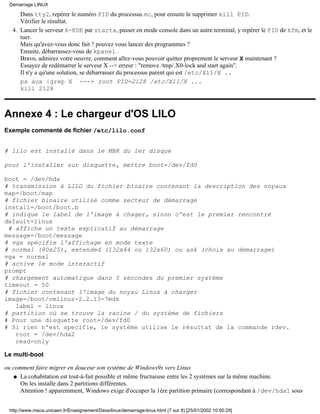 Dans tty2, repérer le numéro PID du processus mc, pour ensuite le supprimer kill PID.
Vérifier le résultat.
Lancer le serveur X-KDE par startx, passer en mode console dans un autre terminal, y repérer le PID de kfm, et le
tuer.
Mais qu'avez-vous donc fait ? pouvez vous lancer des programmes ?
Ensuite, débarrassez-vous de kpanel .
Bravo, admirez votre oeuvre, comment allez-vous pouvoir quitter proprement le serveur X maintenant ?
Essayez de redémarrer le serveur X --> erreur : "remove /tmp/.X0-lock and start again".
Il n'y a qu'une solution, se débarrasser du processus parent qui est /etc/X11/X ..
ps aux |grep X ---> root PID=2128 /etc/X11/X ...
kill 2128
4.
Annexe 4 : Le chargeur d'OS LILO
Exemple commenté de fichier /etc/lilo.conf
# lilo est installé dans le MBR du 1er disque
pour l'installer sur disquette, mettre boot=/dev/fd0
boot = /dev/hda
# transmission à LILO du fichier binaire contenant la description des noyaux
map=/boot/map
# fichier binaire utilisé comme secteur de démarrage
install=/boot/boot.b
# indique le label de l'image à chager, sinon c'est le premier rencontré
default=linux
# affiche un texte explicatif au démarrage
message=/boot/message
# vga spécifie l'affichage en mode texte
# normal (80x25), extended (132x44 ou 132x60) ou ask (choix au demarrage)
vga = normal
# active le mode interactif
prompt
# chargement automatique dans 5 secondes du premier système
timeout = 50
# fichier contenant l'image du noyau Linux à charger
image=/boot/vmlinuz-2.2.13-7mdk
label = linux
# partition où se trouve la racine / du système de fichiers
# Pour une disquette root=/dev/fd0
# Si rien n'est specifie, le système utilise le résultat de la commande rdev.
root = /dev/hda2
read-only
Le multi-boot
ou comment faire migrer en douceur son système de Windows9x vers Linux
La cohabitation est tout-à-fait possible et même fructueuse entre les 2 systèmes sur la même machine.
On les installe dans 2 partitions différentes.
Attention ! apparemment, Windows exige d'occuper la 1ère partition primaire (correspondant à /dev/hda1 sous
q
Démarrage LINUX
http://www.meca.unicaen.fr/Enseignement/Dess/linux/demarrage-linux.html (7 sur 8) [25/01/2002 10:50:29]
 
