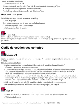 d'utilisateurs au delà de 500
nom complet, il peut être suivi d'une liste de renseignements personnels (cf chfn)5.
rép. personnel (c'est également le rép. de connexion)6.
shell, interprétateur de commandes (par défaut /bin/bash)7.
Structure de /etc/group
Ce fichier comprend 4 champs, séparés par le symbole :
nom du groupe1.
x pour remplacer un mot de passe non attribué maintenant2.
numéro de groupe, c-à-d l'identifiant gid3.
la liste des membres du groupe4.
Manipulations
Editer ces fichiers (utiliser l'utilitaire mc, sélectionner et éditer avec F3)
Examiner les lignes correspondant aux comptes créés : où se trouvent les rép. personnels ? quel est leur groupe
par défaut ?
Outils de gestion des comptes
Linuxconf
Se connecter comme root et lancer linuxconf en ligne de commande (on pourrait utiliser linuxconf sous
X-KDE)
Section Comptes utilisateurs
Sélectionner un compte et examiner sa définition actuelle sous l'interface de Linuxconf
Comparer avec son entrée dans /etc/passwd
q
Ajouter un nouveau compte (stagey/stgy) en donnant seulement les nom de login et nom complet
A la validation, on observe que Linuxconf exécute 2 commandes useradd et chage. Puis on est
averti que le mot de passe a bien été enregistré dans passwd et smbpasswd
q
Pour connaitre le rôle de chage, consulter le manuel et le fichier /etc/shadow Créer maintenant un
autre compte (toto) en précisant le groupe primaire (zig), et des groupes secondaires (stagiaire). Examiner
la syntaxe des 2 lignes de commandes exécutées ( /usr/sbin/useradd et /usr/bin/chage
q
Si le rep. de base n'est pas spécifié, par défaut création et attribution de /home/stagexq
On peut tout de suite placer l'utilisateur dans une liste de groupes (sans virgule)q
Kuser
Lancer sous X-KDE, la commande K/Système/Gestionnaire d'utilisateursq
Utilisation à découvrirq
Gestion des utilisateurs et des groupes
http://www.meca.unicaen.fr/Enseignement/Dess/linux/comptes-utilisateurs.html (4 sur 6) [25/01/2002 10:50:33]
 