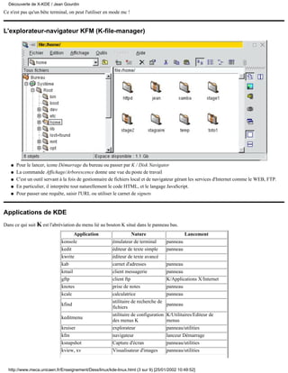 Ce n'est pas qu'un bête terminal, on peut l'utiliser en mode mc !
L'explorateur-navigateur KFM (K-file-manager)
Pour le lancer, icone Démarrage du bureau ou passer par K / Disk Navigatorq
La commande Affichage/Arborescence donne une vue du poste de travailq
C'est un outil servant à la fois de gestionnaire de fichiers local et de navigateur gérant les services d'Internet comme le WEB, FTP.q
En particulier, il interpréte tout naturellement le code HTML, et le langage JavaScript.q
Pour passer une requête, saisir l'URL ou utiliser le carnet de signetsq
Applications de KDE
Dans ce qui suit K est l'abréviation du menu lié au bouton K situé dans le panneau bas.
Application Nature Lancement
konsole émulateur de terminal panneau
kedit éditeur de texte simple panneau
kwrite éditeur de texte avancé
kab carnet d'adresses panneau
kmail client messagerie panneau
gftp client ftp K/Applications X/Internet
knotes prise de notes panneau
kcalc calculatrice panneau
kfind
utilitaire de recherche de
fichiers
panneau
keditmenu
utilitaire de configuration
des menus K
K/Utilitaires/Editeur de
menus
kruiser explorateur panneau/utilities
kfm navigateur lanceur Démarrage
ksnapshot Capture d'écran panneau/utilities
kview, xv Visualisateur d'images panneau/utilities
Découverte de X-KDE / Jean Gourdin
http://www.meca.unicaen.fr/Enseignement/Dess/linux/kde-linux.html (3 sur 9) [25/01/2002 10:49:52]
 