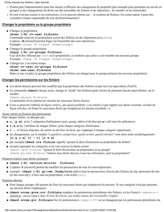 D'autre part l'administrateur peut être amené à effectuer des changement de propriété (par exemple pour permettre un travail en
groupe) et des changements de droits sur des ensembles de fichiers et de répertoires , les étendre ou les restreindre.
r
Et root n'est pas soumis à ces restrictions, il a le pouvoir absolu sur ... le système de fichiers. En contre-partie il peut être
considéré comme responsable de tout dysfonctionnement !
r
Changer le propriétaire ou le groupe propriétaire
Changer le propriétaire
chown [-R] nv-user fichiers
Commande réservée au propriétaire actuel des fichiers ou des répertoires (et à root)
L'option -R (récursif) permet d'agir sur l'ensemble des sous-répertoires.
Exemple : chown -R stage4 /home/stage1
q
Changer le groupe propriétaire
chgrp [-R] nv-groupe fichiers
Ceci doit être effectué par root ou le propriétaire, à condition que celui-ci soit membre du nouveau groupe.
Exemple : chgrp -R stage4 /home/stage1
q
Changer les 2 en même temps
chown nv-user.nv-groupe fichiers
chown new-user.fichiers
Dans ce cas, en plus, le groupe propriétaire des fichiers est changé pour le groupe primaire du nouveau propriétaire.
q
Changer les permissions sur les fichiers
Les droits d'accès peuvent être modifiés par le propriétaire des fichiers ou par root (ou équivalent, d'uid 0).q
La commande chmod (change mode, change le "mode" des fichiers) peut s'écrire de plusieurs façons équivalentes, sur le
modèle :
chmod droits fichiers
Le paramètre droits permet de calculer les nouveaux droits d'accès.
q
Ceux-ci peuvent s'obtenir de façon relative, par ajout (symbole +) ou retrait (-) par rapport aux droits existants, ou bien de
façon absolue, en fixant les nouveaux droits qui remplacent les anciens (symbole =).
q
Ajout, retrait ou fixation des permissions
Pour chaque fichier, on désigne par :
u, g et o les 3 catégories d'utilisateurs (user, group, other) et de plus par a (=all) tous les utilisateurs.q
r,w,x les 3 attributs de chaque fichier, pour chaque catégorie d'utilisateur.q
+ - = l'action d'ajouter, de retirer ou de fixer un droit, qui s'applique à chaque catégorie séparément.q
les changements, sur le modèle "à quelle(s) catégorie(s), quelle action, quel(s) droit(s)" sont alors notés symboliquement :
[u g o a] [+ - =] [r w x]
q
par exemple chmod u+x fichier signifie "ajouter le droit d'exécution au propriétaire du fichier"q
on peut regrouper les catégories si on veut exercer la même action :
chmod ug+w fichier "ajouter le droit d'exécution au propriétaire et au groupe"
chmod go-rwx fichier "enlever tous droits d'accès à tous les utilisateurs, sauf au propriétaire"
q
Notation relative (aux droits existants)
chmod [-R] <action-droits> fichiersq
L'option -R (récursif) permet de modifier les permissions de tous les sous-répertoires.q
exemple : chmod [-R] go-rwx /home/toto enlève tous les permissions d'accès des fichiers du rép. personnel de toto
(et des sous-rép.), à tous sauf au propriétaire, c'est-à-dire toto.
q
Notation absolue
Pour chaque groupe, elle permet de fixer les nouveaux droits qui remplacent les anciens. Si une catégorie n'est pas présente,
ses anciens droits s'appliquent.
q
chmod u=rwx,g=rw,o=r fichiers remplace les permissions précédentes des fichiers, en les fixant à -rwxrw-r--
Attention : aucun espace dans la liste des droits, pas même autour des éventuelles virgules
q
chmod u=rwx,g=r fichiers fixe les permissions à -rwxr--??? en ne changeant pas les permissions précédentes duq
Droits d'accès aux fichiers / Jean Gourdin
http://www.meca.unicaen.fr/Enseignement/Dess/linux/droits-fichiers.html (3 sur 7) [25/01/2002 10:50:38]
 