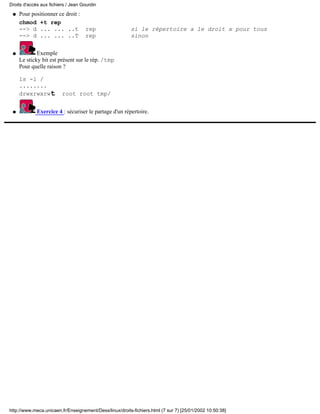 Pour positionner ce droit :
chmod +t rep
--> d ... ... ..t rep si le répertoire a le droit x pour tous
--> d ... ... ..T rep sinon
q
Exemple
Le sticky bit est présent sur le rép. /tmp
Pour quelle raison ?
ls -l /
........
drwxrwxrwt root root tmp/
q
Exercice 4 : sécuriser le partage d'un répertoire.q
Droits d'accès aux fichiers / Jean Gourdin
http://www.meca.unicaen.fr/Enseignement/Dess/linux/droits-fichiers.html (7 sur 7) [25/01/2002 10:50:38]
 