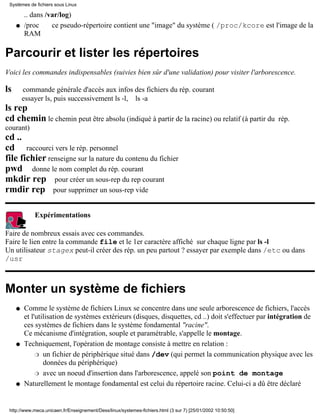 .. dans /var/log)
/proc ce pseudo-répertoire contient une "image" du système ( /proc/kcore est l'image de la
RAM
q
Parcourir et lister les répertoires
Voici les commandes indispensables (suivies bien sûr d'une validation) pour visiter l'arborescence.
ls commande générale d'accès aux infos des fichiers du rép. courant
essayer ls, puis successivement ls -l, ls -a
ls rep
cd chemin le chemin peut être absolu (indiqué à partir de la racine) ou relatif (à partir du rép.
courant)
cd ..
cd raccourci vers le rép. personnel
file fichier renseigne sur la nature du contenu du fichier
pwd donne le nom complet du rép. courant
mkdir rep pour créer un sous-rep du rep courant
rmdir rep pour supprimer un sous-rep vide
Expérimentations
Faire de nombreux essais avec ces commandes.
Faire le lien entre la commande file et le 1er caractère affiché sur chaque ligne par ls -l
Un utilisateur stagex peut-il créer des rép. un peu partout ? essayer par exemple dans /etc ou dans
/usr
Monter un système de fichiers
Comme le système de fichiers Linux se concentre dans une seule arborescence de fichiers, l'accès
et l'utilisation de systèmes extérieurs (disques, disquettes, cd ..) doit s'effectuer par intégration de
ces systèmes de fichiers dans le système fondamental "racine".
Ce mécanisme d'intégration, souple et paramétrable, s'appelle le montage.
q
Techniquement, l'opération de montage consiste à mettre en relation :
un fichier de périphérique situé dans /dev (qui permet la communication physique avec les
données du périphérique)
r
avec un noeud d'insertion dans l'arborescence, appelé son point de montager
q
Naturellement le montage fondamental est celui du répertoire racine. Celui-ci a dû être déclaréq
Systèmes de fichiers sous Linux
http://www.meca.unicaen.fr/Enseignement/Dess/linux/systemes-fichiers.html (3 sur 7) [25/01/2002 10:50:50]
 
