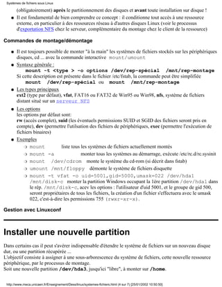 (obligatoirement) après le partitionnement des disques et avant toute installation sur disque !
Il est fondamental de bien comprendre ce concept : il conditionne tout accès à une ressource
externe, en particulier à des ressources réseau à d'autres disques Linux (voir le processus
d'exportation NFS chez le serveur, complémentaire du montage chez le client de la ressource)
q
Commandes de montage/démontage
Il est toujours possible de monter "à la main" les systèmes de fichiers stockés sur les périphériques
disques, cd ... avec la commande interactive mount/umount
q
Syntaxe générale :
mount -t <type > -o options /dev/rep-spécial /mnt/rep-montage
Si cette description est présente dans le fichier /etc/fstab, la commande peut être simplifiée
mount /dev/rep-spécial ou mount /mnt/rep-montage
q
Les types principaux
ext2 (type par défaut), vfat, FAT16 ou FAT32 de Win95 ou Win98, nfs, système de fichiers
distant situé sur un serveur NFS
q
Les options
les options par défaut sont:
rw (accès complet), suid (les éventuels permissions SUID et SGID des fichiers seront pris en
compte), dev (permettre l'utilsation des fichiers de périphériques, exec (permettre l'exécution de
fichiers binaires)
q
Exemples
mount liste tous les systèmes de fichiers actuellement montésr
mount -a monter tous les systèmes au démarrage, exécute /etc/rc.d/rc.sysinitr
mount /dev/cdrom monte le système du cd-rom (si décrit dans fstab)r
umount /mnt/floppy démonte le système de fichiers disquetter
mount -t vfat -o uid=5001,gid=5000,umask=022 /dev/hda1
/mnt/disk-c monter la partition Windows occupant la 1ère partition /dev/hda1 dans
le rép. /mnt/disk-c, acev les options : l'utilisateur d'uid 5001, et le groupe de gid 500,
seront propriétaires de tous les fichiers, la création d'un fichier s'effectuera avec le umask
022, c'est-à-dire les permissions 755 (rwxr-xr-x).
r
q
Gestion avec Linuxconf
Installer une nouvelle partition
Dans certains cas il peut s'avérer indispensable d'étendre le système de fichiers sur un nouveau disque
dur, ou une partition récupérée ...
L'objectif consiste à assigner à une sous-arborescence du système de fichiers, cette nouvelle ressource
périphérique, par le processus de montage.
Soit une nouvelle partition /dev/hda3, jusqu'ici "libre", à monter sur /home.
Systèmes de fichiers sous Linux
http://www.meca.unicaen.fr/Enseignement/Dess/linux/systemes-fichiers.html (4 sur 7) [25/01/2002 10:50:50]
 