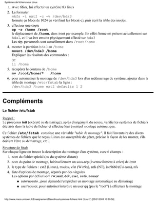 Avec fdisk, lui affecter un système 83 linux1.
La formater
mkfs -t ext2 -c -v /dev/hda3
formate en blocs de 1024 en vérifiant les blocs(-c), puis écrit la table des inodes.
2.
effectuer une copie
cp -r /home /root
le déplacement de /home, dans /root par exemple. En effet /home est présent actuellement sur
hda1, et il va être ensuite physiquement affecté sur hda3
Les rép. personnels sont actuellement dans /root/home
3.
monter la partition hda3 en /home
mount /dev/hda3 /home
Expliquer les résultats des commandes :
df
ll /home
4.
récupérer le contenu de /home
mv /root/home/* /home
5.
pour automatiser le montage de /dev/hda3 lors d'un redémarrage du système, ajouter dans la
table de montage /etc/fstab la ligne :
/dev/hda3 /home ext2 defaults 1 2
6.
Compléments
Le fichier /etc/fstab
Rappel :
Le processus init (exécuté au démarrage), après chargement du noyau, vérifie les systèmes de fichiers
déclarés dans la table du fichier et effectue leur éventuel montage automatique.
Ce fichier /etc/fstab constitue une véritable "table de montage". Il fait l'inventaire des divers
systèmes de fichiers que le noyau Linux est susceptible de gérer, précise la façon de les monter, s'ils
doivent l'être au démarrage, etc ..
Structure de fstab
Sur chaque ligne on trouve la description du montage d'un système, avec 6 champs :
nom du fichier spécial (ou du système distant)1.
nom du point de montage, habituellement un sous-rep (éventuellement à créer) de /mnt2.
le type de fichiers : ext2 (Linux), msdos, vfat (Win9x), ntfs (NT), iso9660 (Cd-rom), nfs3.
liste d'options de montage, séparés par des virgules
Les options par défaut sont rw,suid, dev, exec, auto, nouser
auto/noauto , pour demander/empêcher un montage automatique au démarrageq
user/nouser, pour autoriser/interdire un user qq (pas le "root") à effectuer le montageq
4.
Systèmes de fichiers sous Linux
http://www.meca.unicaen.fr/Enseignement/Dess/linux/systemes-fichiers.html (5 sur 7) [25/01/2002 10:50:50]
 