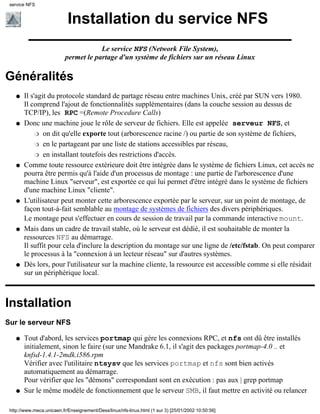 Installation du service NFS
Le service NFS (Network File System),
permet le partage d'un système de fichiers sur un réseau Linux
Généralités
Il s'agit du protocole standard de partage réseau entre machines Unix, créé par SUN vers 1980.
Il comprend l'ajout de fonctionnalités supplémentaires (dans la couche session au dessus de
TCP/IP), les RPC =(Remote Procedure Calls)
q
Donc une machine joue le rôle de serveur de fichiers. Elle est appelée serveur NFS, et
on dit qu'elle exporte tout (arborescence racine /) ou partie de son système de fichiers,r
en le partageant par une liste de stations accessibles par réseau,r
en installant toutefois des restrictions d'accès.r
q
Comme toute ressource extérieure doit être intégrée dans le système de fichiers Linux, cet accès ne
pourra être permis qu'à l'aide d'un processus de montage : une partie de l'arborescence d'une
machine Linux "serveur", est exportée ce qui lui permet d'être intégré dans le système de fichiers
d'une machine Linux "cliente".
q
L'utilisateur peut monter cette arborescence exportée par le serveur, sur un point de montage, de
façon tout-à-fait semblable au montage de systèmes de fichiers des divers périphériques.
Le montage peut s'effectuer en cours de session de travail par la commande interactive mount.
q
Mais dans un cadre de travail stable, où le serveur est dédié, il est souhaitable de monter la
ressources NFS au démarrage.
Il suffit pour cela d'inclure la description du montage sur une ligne de /etc/fstab. On peut comparer
le processus à la "connexion à un lecteur réseau" sur d'autres systèmes.
q
Dès lors, pour l'utilisateur sur la machine cliente, la ressource est accessible comme si elle résidait
sur un périphérique local.
q
Installation
Sur le serveur NFS
Tout d'abord, les services portmap qui gère les connexions RPC, et nfs ont dû être installés
initialement, sinon le faire (sur une Mandrake 6.1, il s'agit des packages portmap-4.0 .. et
knfsd-1.4.1-2mdk.i586.rpm
Vérifier avec l'utilitaire ntsysv que les services portmap et nfs sont bien activés
automatiquement au démarrage.
Pour vérifier que les "démons" correspondant sont en exécution : pas aux | grep portmap
q
Sur le même modèle de fonctionnement que le serveur SMB, il faut mettre en activité ou relancerq
service NFS
http://www.meca.unicaen.fr/Enseignement/Dess/linux/nfs-linux.html (1 sur 3) [25/01/2002 10:50:56]
 