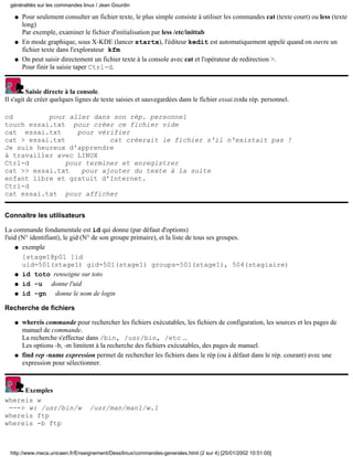 Pour seulement consulter un fichier texte, le plus simple consiste à utiliser les commandes cat (texte court) ou less (texte
long)
Par exemple, examiner le fichier d'initialisation par less /etc/inittab
q
En mode graphique, sous X-KDE (lancer startx), l'éditeur kedit est automatiquement appelé quand on ouvre un
fichier texte dans l'explorateur kfm
q
On peut saisir directement un fichier texte à la console avec cat et l'opérateur de redirection >.
Pour finir la saisie taper Ctrl-d.
q
Saisie directe à la console.
Il s'agit de créer quelques lignes de texte saisies et sauvegardées dans le fichier essai.txtdu rép. personnel.
cd pour aller dans son rép. personnel
touch essai.txt pour créer ce fichier vide
cat essai.txt pour vérifier
cat > essai.txt cat créerait le fichier s'il n'existait pas !
Je suis heureux d'apprendre
à travailler avec LINUX
Ctrl-d pour terminer et enregistrer
cat >> essai.txt pour ajouter du texte à la suite
enfant libre et gratuit d'Internet.
Ctrl-d
cat essai.txt pour afficher
Connaitre les utilisateurs
La commande fondamentale est id qui donne (par défaut d'options)
l'uid (N° identifiant), le gid (N° de son groupe primaire), et la liste de tous ses groupes.
exemple
[stage1@p01 ]id
uid=501(stage1) gid=501(stage1) groups=501(stage1), 504(stagiaire)
q
id toto renseigne sur totoq
id -u donne l'uidq
id -gn donne le nom de loginq
Recherche de fichiers
whereis commande pour rechercher les fichiers exécutables, les fichiers de configuration, les sources et les pages de
manuel de commande.
La recherche s'effectue dans /bin, /usr/bin, /etc ...
Les options -b, -m limitent à la recherche des fichiers exécutables, des pages de manuel.
q
find rep -name expression permet de rechercher les fichiers dans le rép (ou à défaut dans le rép. courant) avec une
expression pour sélectionner.
q
Exemples
whereis w
---> w: /usr/bin/w /usr/man/man1/w.1
whereis ftp
whereis -b ftp
généralités sur les commandes linux / Jean Gourdin
http://www.meca.unicaen.fr/Enseignement/Dess/linux/commandes-generales.html (2 sur 4) [25/01/2002 10:51:00]
 
