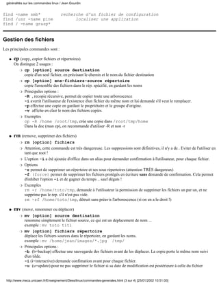 find -name smb* recherche d'un fichier de configuration
find /usr -name pine localiser une application
find / -name grasp*
Gestion des fichiers
Les principales commandes sont :
cp (copy, copier fichiers et répertoires)
On distingue 2 usages :
cp [option] source destination
copie d'un seul fichier, en précisant le chemin et le nom du fichier destination
r
cp [option] ens-fichiers-source répertoire
copie l'ensemble des fichiers dans le rép. spécifié, en gardant les noms
r
Principales options :
-R , recopie récursive, permet de copier toute une arborescence
-i avertit l'utilisateur de l'existence d'un fichier du même nom et lui demande s'il veut le remplacer.
-p effectue une copie en gardant le propriétaire et le groupe d'origine.
-v affiche en clair le nom des fichiers copiés.
r
Exemples
cp -R /home /root/tmp, crée une copie dans /root/tmp/home
Dans la doc (man cp), on recommande d'utiliser -R et non -r
r
q
rm (remove, supprimer des fichiers)
rm [option] fichiersr
Attention, cette commande est très dangereuse. Les suppressions sont définitives, il n'y a de . Eviter de l'utiliser en
tant que root !
r
L'option -i a été ajoutée d'office dans un alias pour demander confirmation à l'utilisateur, pour chaque fichier.r
Options
-r permet de supprimer un répertoire et ses sous répertoires (attention TRÈS dangereux)
-f (force) permet de supprimer les fichiers protégés en écriture sans demande de confirmation. Cela permet
d'inhiber l'option -i et de gagner du temps .. sauf dégats !
r
Exemples
rm -r /home/toto/tmp, demande à l'utilisateur la permission de supprimer les fichiers un par un, et ne
supprime pas le rep. s'il n'est pas vide.
rm -rf /home/toto/tmp, détruit sans préavis l'arborescence (si on en a le droit !)
r
q
mv (move, renommer ou déplacer)
mv [option] source destination
renomme simplement le fichier source, ce qui est un déplacement de nom ...
exemple : mv toto titi
r
mv [option] fichiers répertoire
déplace les fichiers sources dans le répertoire, en gardant les noms.
exemple : mv /home/jean/images/*.jpg /tmp/
r
Principales options :
-b (b=backup) effectue une sauvegarde des fichiers avant de les déplacer. La copie porte le même nom suivi
d'un tilde.
-i (i=interactive) demande confimation avant pour chaque fichier.
-u (u=update) pour ne pas supprimer le fichier si sa date de modification est postérieure à celle du fichier
r
q
généralités sur les commandes linux / Jean Gourdin
http://www.meca.unicaen.fr/Enseignement/Dess/linux/commandes-generales.html (3 sur 4) [25/01/2002 10:51:00]
 