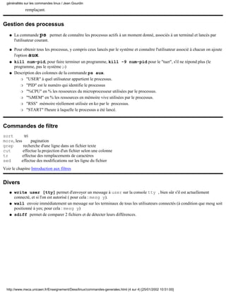 remplaçant.
Gestion des processus
La commande ps permet de connaître les processus actifs à un moment donné, associés à un terminal et lancés par
l'utilisateur courant.
q
Pour obtenir tous les processus, y compris ceux lancés par le système et connaître l'utilisateur associé à chacun on ajoute
l'option aux.
q
kill num-pid, pour faire terminer un programme, kill -9 num-pid pour le "tuer", s'il ne répond plus (le
programme, pas le système ;-)
q
Description des colonnes de la commande ps aux.
"USER" à quel utilisateur appartient le processus.r
"PID" est le numéro qui identifie le processusr
"%CPU" en % les ressources du microprocesseur utilisées par le processus.r
"%MEM" en % les ressources en mémoire vive utilisées par le processus.r
"RSS" mémoire réellement utilisée en ko par le processus.r
"START" l'heure à laquelle le processus a été lancé.r
q
Commandes de filtre
sort tri
more, less pagination
grep recherche d'une ligne dans un fichier texte
cut effectue la projection d'un fichier selon une colonne
tr effectue des remplacements de caractères
sed effectue des modifications sur les ligne du fichier
Voir le chapitre Introduction aux filtres
Divers
write user [tty] permet d'envoyer un message à user sur la console tty , bien sûr s'il est actuellement
connecté, et si l'on est autorisé ( pour cela : mesg y).
q
wall envoie immédiatement un message sur les terminaux de tous les utilisateurs connectés (à condition que mesg soit
positionné à yes; pour cela : mesg y)
q
sdiff permet de comparer 2 fichiers et de détecter leurs différences.q
généralités sur les commandes linux / Jean Gourdin
http://www.meca.unicaen.fr/Enseignement/Dess/linux/commandes-generales.html (4 sur 4) [25/01/2002 10:51:00]
 