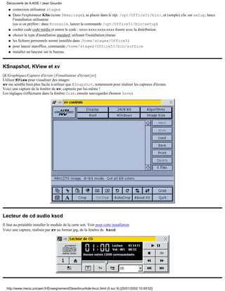 connexion utilisateur stagexq
Dans l'explorateur Kfm (icone Démarrage), se placer dans le rép. /opt/Office51/bin/, et (simple) clic sur setup, lance
l'installation utilisateur
(ou si on préfère : dans Kconsole, lancer la commande /opt/Office51/bin/setup)
q
cocher code code média et entrer le code : xxxx-xxxx-xxxx-xxxx fourni avec la distribution.q
choisir le type d'installation standard, utilisant l'installation réseauq
les fichiers personnels seront installés dans /home/stagex/Office51q
pour lancer staroffice, commande /home/stagex/Office51/bin/sofficeq
installer un lanceur sur le bureau.q
KSnapshot, KView et xv
[K/Graphiques/Capture d'écran ||Visualisateur d'écran||xv]
Utiliser KView pour visualiser des images
xv me semble bien plus facile à utiliser que KSnapshot, notamment pour réaliser les captures d'écrans
Voici une capture de la fenêtre de xv, capturée par lui-même !
Les réglages s'effectuent dans la fenêtre Grab, ensuite sauvegarder (bouton Save)
Lecteur de cd audio kscd
Il faut au préalable installer le module de la carte son. Voir pour cette installation
Voici une capture, réalisée par xv au format jpg, de la fenêtre de kscd
Découverte de X-KDE / Jean Gourdin
http://www.meca.unicaen.fr/Enseignement/Dess/linux/kde-linux.html (5 sur 9) [25/01/2002 10:49:52]
 