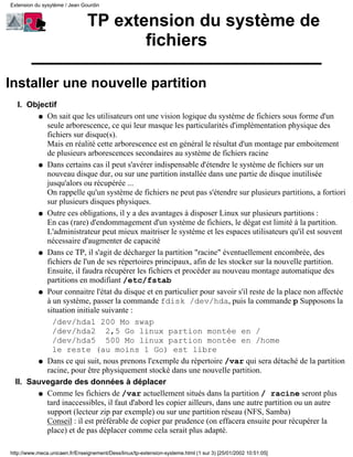 TP extension du système de
fichiers
Installer une nouvelle partition
Objectif
On sait que les utilisateurs ont une vision logique du système de fichiers sous forme d'un
seule arborescence, ce qui leur masque les particularités d'implémentation physique des
fichiers sur disque(s).
Mais en réalité cette arborescence est en général le résultat d'un montage par emboitement
de plusieurs arborescences secondaires au système de fichiers racine
q
Dans certains cas il peut s'avérer indispensable d'étendre le système de fichiers sur un
nouveau disque dur, ou sur une partition installée dans une partie de disque inutilisée
jusqu'alors ou récupérée ...
On rappelle qu'un système de fichiers ne peut pas s'étendre sur plusieurs partitions, a fortiori
sur plusieurs disques physiques.
q
Outre ces obligations, il y a des avantages à disposer Linux sur plusieurs partitions :
En cas (rare) d'endommagement d'un système de fichiers, le dégat est limité à la partition.
L'administrateur peut mieux maitriser le système et les espaces utilisateurs qu'il est souvent
nécessaire d'augmenter de capacité
q
Dans ce TP, il s'agit de décharger la partition "racine" éventuellement encombrée, des
fichiers de l'un de ses répertoires principaux, afin de les stocker sur la nouvelle partition.
Ensuite, il faudra récupérer les fichiers et procéder au nouveau montage automatique des
partitions en modifiant /etc/fstab
q
Pour connaitre l'état du disque et en particulier pour savoir s'il reste de la place non affectée
à un système, passer la commande fdisk /dev/hda, puis la commande p Supposons la
situation initiale suivante :
/dev/hda1 200 Mo swap
/dev/hda2 2,5 Go linux partion montée en /
/dev/hda5 500 Mo linux partion montée en /home
le reste (au moins 1 Go) est libre
q
Dans ce qui suit, nous prenons l'exemple du répertoire /var qui sera détaché de la partition
racine, pour être physiquement stocké dans une nouvelle partition.
q
I.
Sauvegarde des données à déplacer
Comme les fichiers de /var actuellement situés dans la partition / racine seront plus
tard inaccessibles, il faut d'abord les copier ailleurs, dans une autre partition ou un autre
support (lecteur zip par exemple) ou sur une partition réseau (NFS, Samba)
Conseil : il est préférable de copier par prudence (on effacera ensuite pour récupérer la
place) et de pas déplacer comme cela serait plus adapté.
q
II.
Extension du sysytème / Jean Gourdin
http://www.meca.unicaen.fr/Enseignement/Dess/linux/tp-extension-systeme.html (1 sur 3) [25/01/2002 10:51:05]
 