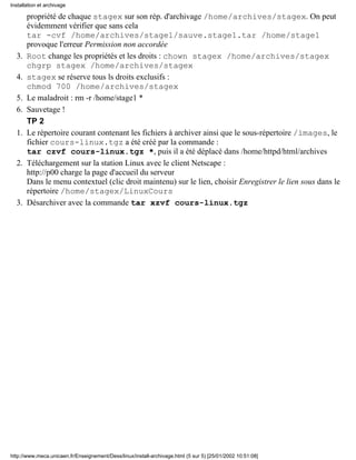 propriété de chaque stagex sur son rép. d'archivage /home/archives/stagex. On peut
évidemment vérifier que sans cela
tar -cvf /home/archives/stage1/sauve.stage1.tar /home/stage1
provoque l'erreur Permission non accordée
Root change les propriétés et les droits : chown stagex /home/archives/stagex
chgrp stagex /home/archives/stagex
3.
stagex se réserve tous ls droits exclusifs :
chmod 700 /home/archives/stagex
4.
Le maladroit : rm -r /home/stage1 *5.
Sauvetage !6.
TP 2
Le répertoire courant contenant les fichiers à archiver ainsi que le sous-répertoire /images, le
fichier cours-linux.tgz a été créé par la commande :
tar czvf cours-linux.tgz *, puis il a été déplacé dans /home/httpd/html/archives
1.
Téléchargement sur la station Linux avec le client Netscape :
http://p00 charge la page d'accueil du serveur
Dans le menu contextuel (clic droit maintenu) sur le lien, choisir Enregistrer le lien sous dans le
répertoire /home/stagex/LinuxCours
2.
Désarchiver avec la commande tar xzvf cours-linux.tgz3.
Installation et archivage
http://www.meca.unicaen.fr/Enseignement/Dess/linux/install-archivage.html (5 sur 5) [25/01/2002 10:51:08]
 
