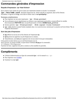 Commandes générales d'impression
Requête d'impression : lpr <liste fichiers>
Sur la station Linux cliente du service (pour une imprimante distante ou locale) la commande
lpr /etc/smb.conf demande l'impression du fichier spécifié en argument, dans la file d'attente.
Par défaut, il s'agit de la file lp, c'est-à-dire le fichier situé à /var/spool/lpd/lp:.
Remarques complémentaires
Pour imprimer sur une autre imprimante : lpr -P<nom printer>q
Si un utilisateur envoie régulièrement ses fichiers à une imprimante particulière, on peut affecter la variable
d'environnement PRINTER dans son profil personnel, le fichier $HOME/bash_profile
q
Syntaxe générale : lpr -P<nom-printer> -#<nb copies> <liste fichiers>q
lpr seul, attend en scutant l'entrée standard; donc si on saisit du texte, terminé par le caractère de fin de fichier ^D, on
l'imprime directement !
q
Suivi des jobs d'impression
lpq affiche les travaux de la file d'attente de l'imprimante lpq
lprm permet de supprimer un job d'impression en attente..q
Naturellement, seul root peut supprimer des travaux dont il n'est pas le demandeur.q
Cette gestion est plus facile avec un outil fonctionnant sous X.
Sur le serveur, en session X-KDE, on peut lancer l'utilitaire KLpq par la commande :
K / Utilitaires / File d'impression
Il permet de lister, supprimer des jobs en attente ou d'en modifier les priorités.
Compléments
Utilitaire d'administration en ligne de commandeslpc : voir le manuel man lpcq
Pour imprimer sous SAMBAq
Examiner le script lpdq
Impression sous Linux / Jean Gourdin
http://www.meca.unicaen.fr/Enseignement/Dess/linux/impression-linux.html (4 sur 4) [25/01/2002 10:52:26]
 