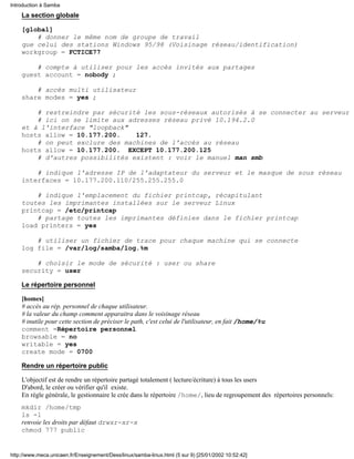 La section globale
[global]
# donner le même nom de groupe de travail
que celui des stations Windows 95/98 (Voisinage réseau/identification)
workgroup = FCTICE77
# compte à utiliser pour les accès invités aux partages
guest account = nobody ;
# accès multi utilisateur
share modes = yes ;
# restreindre par sécurité les sous-réseaux autorisés à se connecter au serveur
# ici on se limite aux adresses réseau privé 10.194.2.0
et à l'interface "loopback"
hosts allow = 10.177.200. 127.
# on peut exclure des machines de l'accès au réseau
hosts allow = 10.177.200. EXCEPT 10.177.200.125
# d'autres possibilités existent : voir le manuel man smb
# indique l'adresse IP de l'adaptateur du serveur et le masque de sous réseau
interfaces = 10.177.200.110/255.255.255.0
# indique l'emplacement du fichier printcap, récapitulant
toutes les imprimantes installées sur le serveur Linux
printcap = /etc/printcap
# partage toutes les imprimantes définies dans le fichier printcap
load printers = yes
# utiliser un fichier de trace pour chaque machine qui se connecte
log file = /var/log/samba/log.%m
# choisir le mode de sécurité : user ou share
security = user
Le répertoire personnel
[homes]
# accès au rép. personnel de chaque utilisateur.
# la valeur du champ comment apparaitra dans le voisinage réseau
# inutile pour cette section de préciser le path, c'est celui de l'utilisateur, en fait /home/%u
comment =Répertoire personnel
browsable = no
writable = yes
create mode = 0700
Rendre un répertoire public
L'objectif est de rendre un répertoire partagé totalement ( lecture/écriture) à tous les users
D'abord, le créer ou vérifier qu'il existe.
En règle générale, le gestionnaire le crée dans le répertoire /home/, lieu de regroupement des répertoires personnels:
mkdir /home/tmp
ls -l
renvoie les droits par défaut drwxr-xr-x
chmod 777 public
Introduction à Samba
http://www.meca.unicaen.fr/Enseignement/Dess/linux/samba-linux.html (5 sur 9) [25/01/2002 10:52:42]
 