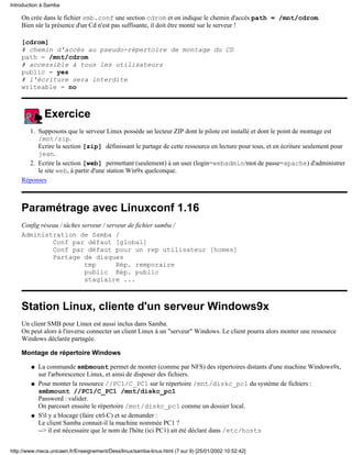 On crée dans le fichier smb.conf une section cdrom et on indique le chemin d'accès path = /mnt/cdrom.
Bien sûr la présence d'un Cd n'est pas suffisante, il doit être monté sur le serveur !
[cdrom]
# chemin d'accès au pseudo-répertoire de montage du CD
path = /mnt/cdrom
# accessible à tous les utilisateurs
public = yes
# l'écriture sera interdite
writeable = no
Exercice
Supposons que le serveur Linux possède un lecteur ZIP dont le pilote est installé et dont le point de montage est
/mnt/zip.
Ecrire la section [zip] définissant le partage de cette ressource en lecture pour tous, et en écriture seulement pour
jean.
1.
Ecrire la section [web] permettant (seulement) à un user (login=webadmin/mot de passe=apache) d'administrer
le site web, à partir d'une station Win9x quelconque.
2.
Réponses
Paramétrage avec Linuxconf 1.16
Config réseau / tâches serveur / serveur de fichier samba /
Administration de Samba /
Conf par défaut [global]
Conf par défaut pour un rep utilisateur [homes]
Partage de disques
tmp Rép. remporaire
public Rép. public
stagiaire ...
Station Linux, cliente d'un serveur Windows9x
Un client SMB pour Linux est aussi inclus dans Samba.
On peut alors à l'inverse connecter un client Linux à un "serveur" Windows. Le client pourra alors monter une ressource
Windows déclarée partagée.
Montage de répertoire Windows
La commande smbmount permet de monter (comme par NFS) des répertoires distants d'une machine Windows9x,
sur l'arborescence Linux, et ainsi de disposer des fichiers.
q
Pour monter la ressource //PC1/C_PC1 sur le répertoire /mnt/diskc_pc1 du système de fichiers :
smbmount //PC1/C_PC1 /mnt/diskc_pc1
Password : valider.
On parcourt ensuite le répertoire /mnt/diskc_pc1 comme un dossier local.
q
S'il y a blocage (faire ctrl-C) et se demander :
Le client Samba connait-il la machine nommée PC1 ?
--> il est nécessaire que le nom de l'hôte (ici PC1) ait été déclaré dans /etc/hosts
q
Introduction à Samba
http://www.meca.unicaen.fr/Enseignement/Dess/linux/samba-linux.html (7 sur 9) [25/01/2002 10:52:42]
 