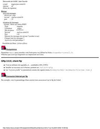 e-mail stagex@ac-creteil.fr
réponse id°
fichier de signature
Réseau
envoi de messages
choisir par smtp
serveur : mail.ac-creteil.fr
port : 25
réception de messages
Ajouter / Boîte aux lettres POP3
Nom stagiaire
Utilisateur stagex
Mot de passe ********
Serveur mail.ac-creteil.fr
Port 110
Détruire les messages du serveur ? (cocher si oui)
Charger tous les messages ?
Activer la vérif périodique ?
Possibilité de filtrer : fichiers/filtrer
Manipulations
Paramétrer kmail pour consulter votre boite perso ou à défaut les boites stagex@ac-creteil.fr
N'hésitez pas à envoyer largement vos impressions sur Linux.
Gftp 2.0.9, client ftp
C'est un utilitaire très agréable, et ... semblable à WS_FTP32.q
Installer un raccourci sur le bureau, pointant sur /usr/bin/gftpq
Les "sessions profile" se paramètrent comme des signets (menu Bookmarks/Edit bookmarks/file/new item ..)q
Connexion Internet par ftp
Par exemple, voici le paramétrage d'une session (non anonymous) sur le ftp de Créteil.
Découverte de X-KDE / Jean Gourdin
http://www.meca.unicaen.fr/Enseignement/Dess/linux/kde-linux.html (7 sur 9) [25/01/2002 10:49:52]
 