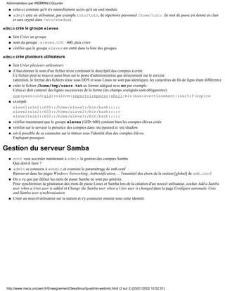 celui-ci constate qu'il n'a naturellement accès qu'à un seul moduleq
admin crée un utilisateur, par exemple toto/toto, de répertoire personnel /home/toto (le mot de passe est donné en clair
et sera crypté dans /etc/shadow)
q
admin crée le groupe eleves
lien Créer un groupeq
nom du groupe : eleves, GID : 600, puis créerq
vérifier que le groupe eleves est entré dans la liste des groupesq
admin crée plusieurs utilisateurs
lien Créer plusieurs utilisateursq
il faut donner le nom d'un fichier texte contenant le descriptif des comptes à créer.
Ce fichier peut se trouver aussi bien sur le poste d'administration que directement sur le serveur
(attention, le format des fichiers texte sous DOS et sous Linux ne sont pas identiques, les caractères de fin de ligne étant différents)
q
créer le fichier /home/tmp/users.txt au format adéquat avec mc par exemple.
Celui-ci doit contenir des lignes successives de la forme (les champs soulignés sont obligatoires):
nom:pass:uid:gid:vrainom:repertoireperso:shell:min:max:avertissement:inactif:expire
q
exemple
eleve1:ele1::600::/home/eleve1:/bin/bash:::::
eleve2:ele2::600::/home/eleve2:/bin/bash:::::
eleve3:ele3::600::/home/eleve3:/bin/bash:::::
q
vérifier maintenant que le groupe eleves (GID=600) contient bien les comptes élèves créésq
vérifier sur le serveur la présence des comptes dans /etc/passwd et /etc/shadowq
est-il possible de se connecter sur la station sous l'identité d'un des comptes élèves.
Expliquer pourquoi.
q
Gestion du serveur Samba
root veut accorder maintenant à admin la gestion des comptes Samba
Que doit-il faire ?
q
admin se connecte à webmin et examine le paramétrage de smb.conf
Retrouver dans les pages Windows Networking, Authentification, ... l'essentiel des choix de la section [global] de smb.conf
q
On a vu que par défaut les mots de passe Samba ne sont pas générés.
Pour synchroniser la génération des mots de passe Linux et Samba lors de la création d'un nouvel utilisateur, cocher Add a Samba
user when a Unix user is added et Change the Samba user when a Unix user is changed dans la page Configure automatic Unix
and Samba user synchronisation
q
Créer un nouvel utilisateur sur la station et s'y connecter ensuite sous cette identité.q
Administration par WEBMIN/J.Gourdin
http://www.meca.unicaen.fr/Enseignement/Dess/linux/tp-admin-webmin.html (2 sur 2) [25/01/2002 10:52:51]
 