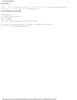 root surveille ...
0 9-17 * * 1-5 (ps aux ; echo "***************" ) >> /var/log/processus.txt
*/15 9-17 * * 1-5 who >> /var/log/qui.txt
root sauvegarde les rep. personnels
#!/bin/bash
# fichier sauve_home.sh
date=$(date)
set -- $date
tar czvf /var/sauve/home.$3$2$6.tgz /home/*
# extrait de crontab de root (fichier /etc/spool/cron/root)
0 1 * * * /var/home/sauve_home.sh
taches d'administration
http://www.meca.unicaen.fr/Enseignement/Dess/linux/admin-processus.html (4 sur 4) [25/01/2002 10:52:57]
 