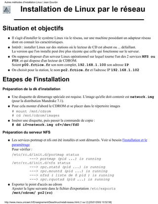 Installation de Linux par le réseau
Situation et objectifs
Il s'agit d'installer le système Linux via le réseau, sur une machine possédant un adapteur réseau
dont on connait les caractéristiques.
q
Intérêt : installer Linux sur des stations où le lecteur de CD est absent ou ... défaillant.
La version que l'on installe peut être plus récente que celle qui fonctionne sur le serveur.
q
On suppose disposer d'un serveur Linux opérationnel sur lequel tourne l'un des 2 services NFS ou
FTP, et qui dispose d'un lecteur de CDROM.
Soient p00.fctice.fr son nom complet, 192.168.1.100 son adresse IP
q
On choisit pour la station, le nom pc2.fctice.fr et l'adresse IP 192.168.1.102q
Etapes de l'installation
Préparation de la dk d'installation
Une disquette de démarrage spéciale est requise. L'image qu'elle doit contenir est network.img
(pour la distribution Mandrake 7.1).
q
Pour cela monter d'abord le CDROM et se placer dans le répertoire images
# mount /mnt/cdrom
# cd /mnt/cdrom/images
q
Insérer une disquette, puis passer la commande de copie :
# dd if=network.img of=/dev/fd0
q
Préparation du serveur NFS
Les services portmap et nfs ont été installés et sont démarrés. Voir si besoin l'installation et le
paramétrage
Pour vérifier :
/etc/rc.d/init.d/portmap status
---> portmap (pid ...) is running
/etc/rc.d/init.d/nfs status
---> rpc.statd (pid ...) is running
---> rpc.mountd (pid ...) is running
---> nfsd ( liste de 8 pid ) is running
---> rpc.rquotad (pid ...) is running
q
Exporter le point d'accès au cdrom
Ajouter la ligne suivante dans le fichier d'exportation /etc/exports
/mnt/cdrom/ pc2(ro)
q
Autres méthodes d'installation Linux / Jean Gourdin
http://www.meca.unicaen.fr/Enseignement/Dess/linux/install-reseau.html (1 sur 2) [25/01/2002 10:52:58]
 
