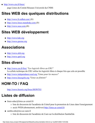 q    http://www.cru.fr/linux/
           page Linux du Comité Réseaux Université du CNRS

Sites WEB des quelques distributions
       q   http://www.fr.redhat.com/ (fr)
       q   http://www.linux-mandrake.com (fr)
       q   http://www.suse.com (fr)


Sites WEB développement
       q   http://www.kde.org
       q   http://www.gnome.org


Associations
       q   http://www.aful.org
       q   http://www.april.org


Sites divers
       q   http://www.cru.fr/free/ "Les logiciels libres au CRU"
           La cellule technique du CRU utilise les logiciels libres à chaque fois que cela est possible
       q   http://www.independance.seul.org "Linux pour les masses"
       q   http://www.linuxgirls.org "Linux au féminin"


HOW-TO / FAQ
           http://www.freenix.org/linux/HOWTO/


Listes de diffusion
       q   linux-educ@listes.ac-creteil.fr
               r liste de discussion de l'académie de Créteil pour la promotion de Linux dans l'enseignement

               r accès WEB (abonnement, archives) http://listes.ac-creteil.fr

       q   samba-edu@tice.ac-caen.fr
              r liste de discussion de l'académie de Caen sur la distribution SambaEdu




    http://www.meca.unicaen.fr/Enseignement/Dess/linux/documentation.html (2 sur 3) [25/01/2002 10:53:00]
 