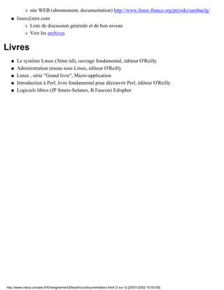 r   site WEB (abonnement, documentation) http://www.linux-france.org/prj/edu/sambaclg/
   q   linux@nnx.com
           r Liste de discussion générale et de bon niveau

           r Voir les archives



Livres
   q   Le système Linux (3ème éd), ouvrage fondamental, éditeur O'Reilly
   q   Administration réseau sous Linux, éditeur O'Reilly
   q   Linux , série "Grand livre", Micro-application
   q   Introduction à Perl, livre fondamental pour découvrir Perl, éditeur O'Reilly
   q   Logiciels libres (JP Smets-Solanes, B Faucon) Edispher




http://www.meca.unicaen.fr/Enseignement/Dess/linux/documentation.html (3 sur 3) [25/01/2002 10:53:00]
 