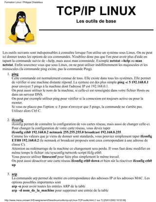 Formation Linux / Philippe Chadefaux




                                                   TCP/IP LINUX
                                                                      Les outils de base




Les outils suivants sont indispensables à connaître lorsque l'on utilise un système sous Linux. On ne peut
ici donner toutes les options de ces commandes. N'oubliez donc pas que l'on peut avoir plus d'aide en
tapant la commande suivie de --help, mais aussi man commande. Exemple netstat --help ou man
netstat. Enfin souvenez vous que sous Linux, on ne peut utiliser indifféremment les majuscules et les
minuscules (la commande ping existe, pas la commande Ping).
    1. ping
       Cette commande est normalement connue de tous. Elle existe dans tous les systèmes. Elle permet
       de vérifier si une machine distante répond. La syntaxe est des plus simple ping -c 5 192.168.0.1
       pour envoyer 5 pings à la machine dont l'adresse IP est 192.168.0.1.
       On peut aussi utiliser le nom de la machine, si celle-ci est renseignée dans votre fichier Hosts ou
       dans un serveur DNS.
       On peut par exemple utiliser ping pour vérifier si la connexion est toujours active ou pour la
       monter.
       Si vous ne placez pas l'option -c 5 pour n'envoyer que 5 pings, la commande ne s'arrête pas.
       Utilisez alors Ctrl C.

   2. ifconfig
      ifconfig permet de connaître la configuration de vos cartes réseau, mais aussi de changer celle-ci.
      Pour changer la configuration de votre carte réseau, vous devez taper
      ifconfig eth0 192.168.0.2 netmask 255.255.255.0 broadcast 192.168.0.255
      Comme les valeurs que je viens de donner sont standards, vous pouviez simplement taper ifconfig
      ETH0 192.168.0.2 (le netmask et broadcast proposés sont ceux correspondant à une adresse de
      classe C).
      Attention au redémarrage de la machine ce changement sera perdu. Il vous faut donc modifier en
      même temps le fichier /etc/sysconfig/network-script/ifcfg-eth0.
      Vous pouvez utiliser linuxconf pour faire plus simplement le même travail.
      On peut aussi désactiver une carte réseau ifconfig eth0 down et bien sûr la réactiver ifconfig eth0
      up

   3. arp
      La commande arp permet de mettre en correspondance des adresses IP et les adresses MAC. Les
      options possibles importantes sont
      arp -a pour avoir toutes les entrées ARP de la table
      arp -d nom_de_la_machine pour supprimer une entrée de la table

 http://www.meca.unicaen.fr/Enseignement/Dess/linux/outils-tcp-ip/Linux-TCP-outils.html (1 sur 7) [25/01/2002 10:53:06]
 